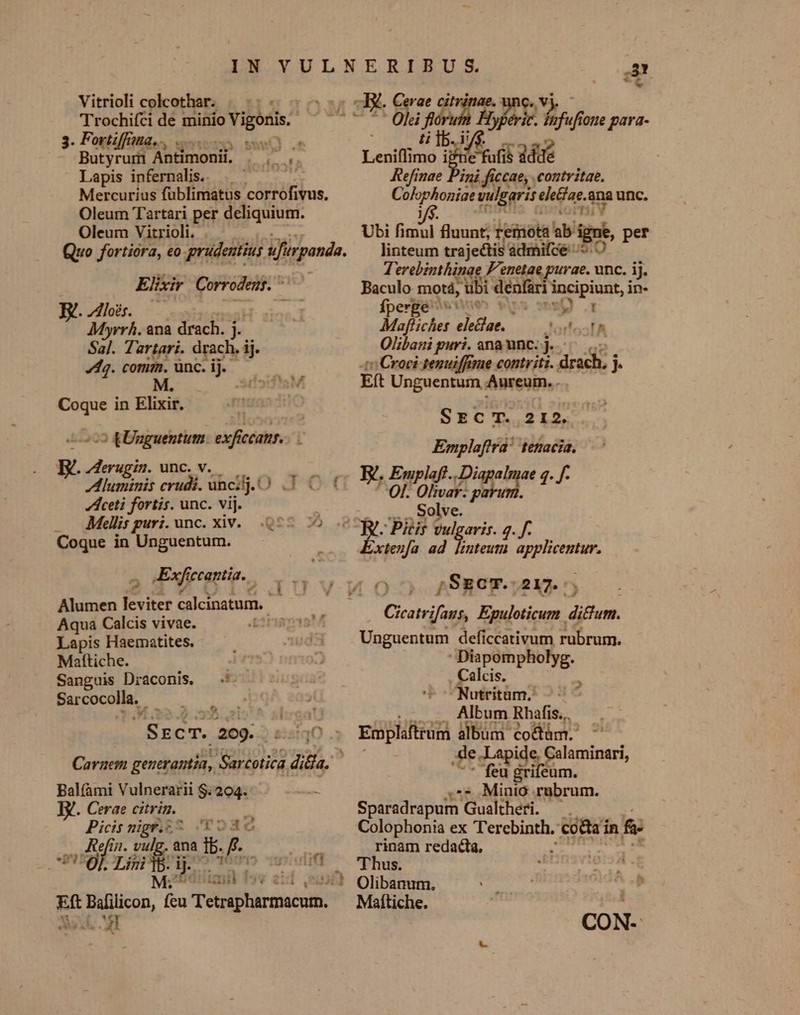 IN YULNERIBUS ED *. [4 1 Vitrioli colcothar. |... - C y i Trochifáide minio Vigonis. L2 0, uf Tru ge T A du oue parda- Fortifna,., iu ia  sire: Antimoni E ut Lenifimo 4 Eel dddé Lapis infernalis. | — ^. Kefinae Pini ficcae, contritae. Mercurius füblimatus corrofivus. —— vulgaris. eledae. na unc. Oleum Tartari per deliquium. Oleum Vitrioli. . Ubi NES fluunt, Legicit ab igni, per Quo fortióra, eo qurudentiug uJurpanda. linteum trajectis admifce oO. lo moct Ui F'enetae purae. unc. ij. Elixir Corro odens. ^ TT Baculo motá, Ü — incipiunt, in- Bde, N^ EM Myrrh. ana drach. m | Mafliches eiae, — 6 rA Sal. Tartari. drach. ij. Olibani puri. ana unc: j..— 4g. conim. ünc. ij. (0 Croci tenuiffiue contr itt. drach. j ) iI5:f'aM ER Unguentum Aureuim. . Coque in Elixir. ! i6: VA lo3o5172 SECT. 212. 5723 £Unguentum: exficcattr.. Emplaftrà' teftaciá. erugin. unc. v. id facien erudi. üncij. 0 3 0f E. HOD Disc pru «pf dlceti fortis. unc. vij. Solve. Mellis puri. unc. xiv. .Q55 75 y. Pitir vulgaris. 4. f. Coque in Unguentum. 3 gu. ad d y ci UR 2 dExfyrantia-, | I 03 ;SscT.- 217. Humen levier aci stum, Av Cicatvifans, Epuloticum. difum. Lapis Haematites. ^s34 Unguentum deficcativum rubrum. Mafttiche. iz 2  Diapompholyg. Sanguis Draconis, — -' 21 . Calcis. E Sarcocolla, , | ocNutritüms : i5 ^^ sica! Album Rhafis.. 'SzcT. 209. tqO .: Empliftrüm album. co&amp;tüm. Caraem generantia, Sarcotiós T7 | Teo elikii iners Bal(àmi Vulnerarii $.204. - ;** Minio .rabrum. B. Cerae citrin.. 2 Sparadrapum Gualtheri. — . Picisnigft^ JY o8c Colophonia ex Terebinth. ER &amp;: ,, If 1. vulg. ana Tb. 220 rinam redacta, | OL Lii dd gf — Thus. tmi fs. (UT Olibanum. ^ Eft Balilicon, cu ieidtinpon Maítiche. Vf. MT CON-