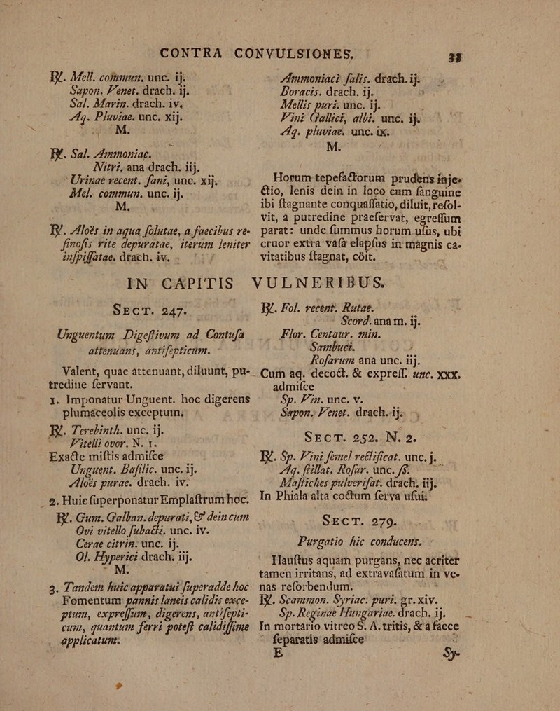 Sapon. F'enet. drach. 1j. Sal. Marin. drach. iv. 743. Pluviae. unc. xij. M ugosM: BY. Sal. ZdIumonziac. Nitri, ana drach. iij.  Urinae recent. fani, unc. xij. Mel. commun. unc. ij. Mes Ey. los in aqua folutae, a faecibus re- fimofis fite depuratae, iterum leniter infpifatae. drach. iv. . 33 Doracis. drach. ij. Mellis puri. unc. ij. ; Fiui Gallici, albi. unc. ij. «42. pluviae. unc. ix. &amp;io, lenis dein in loco cum fànguine ibi ftagnante conquaffatio, diluit, refol- vit, a putredine praefervat, egreffum parat: unde fummus horum ufus, ubi cruor extra vafa elapíus in magnis ca- vitatibus ftagnat, coit. - | | SECT. 247. Unguentum | Digeflfivum ad. Contufa attenuans, antifpticum. Valent, quae attenuant, diluunt, pu- tredine fervant. 1. Imponatur Unguent. hoc digerens plumáaceolis exceptum, E. Terebinth. unc. ij. ' Fitelli ovor. N. t. Exacte miftis admi(ce Unguent. Bafilic. unc. ij. Aloés purae. drach. iv. - e. Huie füperponatur Emplaftrum hoc. El. Gur. Galban. depurati,E7 dein cium Qvi vitello fuba&amp;iz. unc. iv. Cerae citrin. unc. ij. OJ. Hyperici drach. iij. (CM. 3. Tandem huicapparatui fuperadde hoc Fomentum: pazmis laneis calidis exce- gium, expre[fum, digerens, antifepti- eum, quantum ferri poteft calidiffane . applicatum. TY. Fol. vecent. Rutae.- j - Scord. anam. ij. Flor. Centaur. tuin. Sambuci. , Rofartum 2na unc. iij. Cum aq. decoct. &amp; expreff. unc. Xxx. admifce Sp. Pin. unc. v. Sapon. F'enet. drach.ij. SECT. 252. N.2.- Ey. Sp. Fini femel re&amp;ificat. unc. j. 748. flillat. Rofar. unc. 9. — Mapfliches pulverifat. drach. iij. In Phiala alta co&amp;tum ferva ufui. SECT. 279. Purgatio hic conducems. - Hauftus aquam purgans, nec acriter tamen irritans, ad extravafàatum in ve- nas reforbendum. - S TV. Scanmon. Syriac: puri. gr. xiv. Sp. Regirae Hungaviae. drach. ij. In mortario vitreo S. A. tritis, &amp; a faece ' feparatis admiíce: : E $5. —