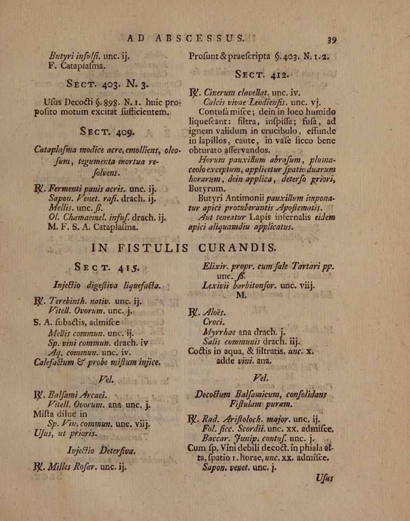 Butyyi infulfi. unc. ij. F. Catapíaíma. SEcT..403. N. 3. Ufus Decoi $.898. N. 1. huic pro: pofito motum excitat fufficientem. SECT. 409. Cataplafsia modice acre, emollient, oleo- Jum , tegumenta smortua ve-.- Jolvens. B. Fermenti panis acris. unc. ij. Sapon. P'enet. raft. drach. iJ. Mellis. unc. ff. Qj. Chamaermel. infuf. drach. ij. M. F. S. A. Cataplaíma. .39 Profunt &amp; praefcripta 6.403. N. 1.2; SECT. 4I2. W. Cinerum clavellat. unc. iv. Calcis vivae: Leodienfis. unc. vj. Contufà mifce; dein in loco hamido liquefcant: filtra, infpiffa; fuíà, ad ignem validum in crucibulo, effunde inlapillos, caute, in vaíe ficco bene obturato affervandos. U Horum pauxillum abrafum, pluma- ceolo exceptutu, applicetur fpatio duarum horarum , dein applica ,. deterfo. priors, Butyrum. | Butyri Antimonii pauxzllum impona- tur apicz protulerantis /dpoflematis. Aut teneatur Lapis infernalis eidem apici aliquamdiu. applicatus. SECT. 415.- Injelio digeffiva liguefatla. . I. Terebinth. nativ. unc. ij. . Fitell. Ovorum. unc. j.. S. A. fuba&amp;tis, admifce AMellis cogmmun. unc. i]. Sp. vini comrmutn. drach. iv - Zdq. comimum. unc. iv. Calefa&amp;tum €7 probe miftum iujice. Abit. BE. Balfami Arcaei.. , PFitell. Óvorum. ana. unc. j. Mifta dilue in i - Sp. Fin. commun. unc. viij. Ufus, ut. prioris... d Injefio Deterfia. . FX. Miller Rofar. unc. ij. Elixir. propr. cum fale Tartari pp. nc. f$. Lexivii barbitenfor. unc. viij. ! M. . AV. loes. Croci. Myrrhae ana drach. Salis communis drichi: iij. CoGis in aqua, &amp; filtratis. 4c. X. adde viz. ana. Fdl. DecoBum. Balfamicum, confolidans Fiflulam: puratn.: T. Rad. riftoloch. major. unc. ij.- Fol. fice. Scordii. unc. xx. admifce, Baccar. S'unip. contuf. unc. j.. .- ta, fpatio r. liorae, zzc. xx. admifce, Sapon. veget. unc. j-