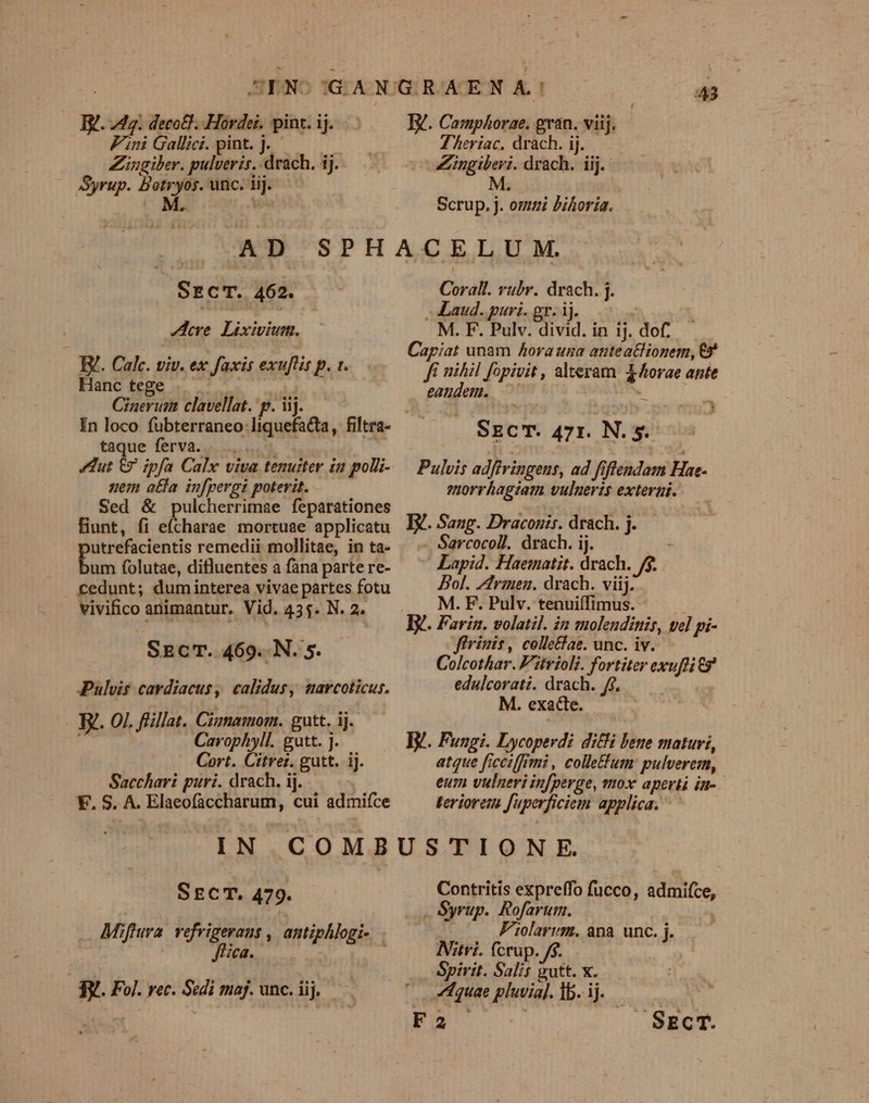 B. 42. deco£]. Hordei. pint. ij. Fini Gallici. pint, j. Zingiber. pulveris. drach. ij. Syrup. Botryos. unc. lij. AYRa. 43 NW. Camphorae. gran. viij. Theriac, drach. ij. — — —VLingiberi. drach. iij. — M Scrup. j. omi bihoría. Src'T. 462. Aeve. Lixivium. B. Calc. viv. ex faxis exuftis p. 1. Hanctege |. —— abel «n Cinerum clavellat. p. iij. In loco fubterraneo liquefacta, filtra- taque ferva. dà | uem atta infpergi poterit. Sed &amp; pulcherrimae feparationes fiunt, fi eícharae mortuae applicatu putrefacientis remedii mollitae, in ta- bum folutae, difluentes a fana parte re- vivifico animantur, Vid. 43$. N. 2. SECT. 469. N. 5. Pulvis cardiacus, calidus, marcoticus. I. O1. flillat. Ciumamom. gutt. ij.  Cavophyll. gutt. j. Cort. Citrez. gutt. ij. Sacchari puri. drach. ij. **. S. A. Elaeofaccharum, cui admifce Corall. vubr. drach. j. Laud. puri. gr. ij. M. F. Pulv. divid. in ij. dof. Caypiat unam Ahora una auteathionem, E ffi nihil fopivit , alteram. X orae ante eandem. — ^ SECT. 471. Ns Pulvis adffringens, ad fiflendam Hne- smorrhagzam vuluevis exterar. E. Sang. Draconis. drach. j. 5 Sarcocoll. drach. ij. : Lapid. Haematit. drach. j$. Bol. Zfrimen. drach. viij. M. F. Pulv. tenuiífimus. Ey. Farin. volatil. in ssolendinir, vel pi- flrinit, colle£ae. unc. iv. Colcothar. F'itvioli. fortiter exufti ? edulcorati. drach. fj. M. exade. | Ty. Fungi. Lycoperdi dili bene maturi, atque ficciffimi , colletum: pulverem, eum vulneri in[perge, mox aperti in-.- teriorem fuperficiem applica. SrcT. 479. Mifura vefrigerans , antiphlogi-. Jfica. : 3y.. Fol. rec. Sedi maj. unc. iij. e Contritis expreffo fucco, admifíce, . Syrup. Rofarum. : Folarum., apa. unc. j. Nitvi. fcrup. /$. Spirit. Salis vutt. x. A1quae pluvia[. Ib. ij. F2 SECT.