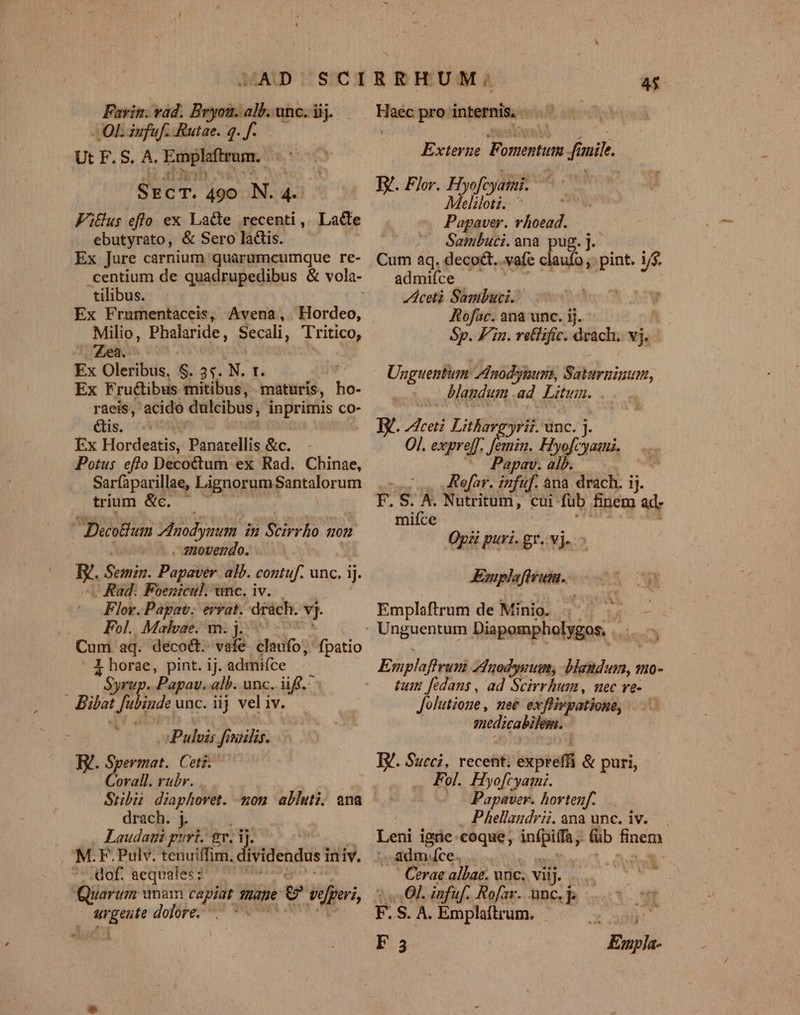 Favin. vad. Bryon. alb. unc. iij. LOL iufuf. Rutae. g. f. Ut F. S. A. Emplaftram.. i $rcT. 490 N. 4. FiGüus eflo ex La&amp;e recenti, Lacte ebutyrato, &amp; Sero lais. Ex Jure carnium quarumcumque re- tilibus. Ex Frumentaceis, Avena, Hordeo, Milio, Phalaride, Secali, T'ritico, Zea. Ex Olesibus, S 3t Nr. Ex Fru&amp;ibus mitibus, maturis, ho- raeis, acido dulcibus, inprimis co- Qs. 74 Ex Hordeatis, Pijparellis &amp;c. Potus eflo Decoctum ex Rad. Chinae, Sarfaparillae, TED ouppPentslorum trium &amp;c. | Decolium 3idodyrum in Scirrho uon . qnovendo. B-. fuis: Papaver. alb. contuf. unc. jj. . Rad: Foenicul. unc. iv. Flov. Papav. errat. drách. vj. Fol. Malhvae. m. j. Cum aq. deco&amp;. vafe éladfo; fpatio - X horae, pint. ij. admifce  Syrup. Papav. alb. unc. iff. Bilat  iude unc. iij vel iv. Pulvis  nuilis. IV. Spermat. Cet. Corall. rubr. Stibii diaphovet. mon abluti. ena drach. j. Laudat guri. gr. i ]- M.F. Pulv. tenuiffim. dividendusi iniv. of. aequales: Quarum nam capiat Drap g sporis, degeste dolore. . - b. 45 Haec pro inpemis Exterue Fomentum m fi mi. TV. Flor. Hyofc yatai. Meliloti. Popaver. vhoead. Sambuci.ana pug.]. Cum aq. deco&amp;t.. vafe claufo , pint. i/$. admifce ceti Sambuci.: Rofac. ana unc. ij. Sp. Fin. relific. drach. vj. Unguentum /dnodygum, Saturninum, blandum ad Litum. E. ical Lithaveyrii. unc. j. Ol. expreff. femin. Hyofcyaanz. Papav. alb. (.. efar. infuf. ana drach. ij. F. S. A. Nutritum, cui füb finem ad- miíce Opii puri. gr. vj. AEmplafivutu. Emplaftrum de Minio. | ^ Ersplafhromià ZdHuodywum, blandum, mo- tum fedans, ad Scirrhum, nec ve- Jolutione, mee exflivpatione, vesica Mint IY. Succi, recent: expreff &amp; puri, Fol. Hyofcyami. XO Papaver. hortenf. Phellaudrii.ana unc. iv. Leni igrie coque, niqid (üb finem ; adm. ce. | Cerae albae. unc. viij. i «Ol. infuf. Rofar. unc. j. 1 F. S. A. Emplaftrum. F3 Empla-