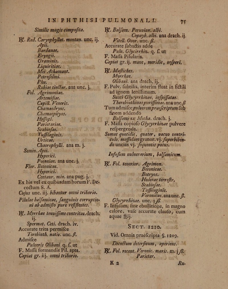 Similis nigis compofita. .R. Rad. orgia monta unc, ij. pigost tL | Bendenae Evyngi. Graminit. Liquivitiae, ——. Mei Jdthamaut. Petrofelini. Pha... — .Ruljae tin£lor, ana unc. h Fol. Agrimoniae. Irtemifiae. Capill. Fenerir. Charmaedr'yos. Chamaepityos. Hyffopi. Parietaviae, | | Scabiofae...— o Tuffilaginis. Urticae. Chaerophylz. ana m. j- Semin. pii. Hyperici. Poeeniae. anà unc; j. Flor. Betonicae. j Hyperict. Centaur. min. ana pug. j Ex his vel ex quibusdam ate t De- coétum S. A. Cujus unc. iij. &amp;bantur onmi trihorio. ni ab adimiffo pure vefifeutes. H. Miren tenuiffrie contvitae. drach. C URP Ceti. drach. iv. Accurate trita permifce Terebinth. natzv. unc. ff. Admifce. | | Pulveris Olibani q. f ut - F. Maffa formandis Pil. apta. Capiat gr. iij. omui trihorio. . IV. Balfam.: Peruvian. alH. - . Éitell. Ovor. unc. ff. Accurate füba&amp;tis adde — Pulv. Glycirrhin. q. f. ut F. Matfa Pilularis. Capiat gr. ij. vane , tutridie, inpet ^ Iv. Maflicher. Myrrhae. Olibani. ana drach. ij. F. Pulv. fübtilis, interim fluat in sai J ad ignem leniffimum. Succi Glycyrrhizae, infpiffatae.. T herebinthiuae puriffimae. ana unc.ff finem addendo - Balfanmni ex Mecha. drach. j. F. Maffa copiofo VEA pulvere refpergenda. - Sumat quotidie, quater, vacuo ventri- -eulo, maffulam granor. vj. aci d do uncias vj. fequentr potus. Infufum vulneravium , balfamicum. - XR. Fol. teneriov. Agrinion. DBetonicae. . Botryos. Hederae terreffr, Scabiofae. - Tuffilaginis. F'eronicae. anaunc. ff. Frei edes unc. j 6. - F. Infu(um; fine ebullitione, in magno calore, vaíe accurate rss cum aquae j^ SEcT. 1210. Vid. Omnia praefcripta. $. 1209. Decotfum deterfivum , aperiens... ^. I Fol. recent. Feronic. tharis. m. j j/j- Parictar. 5