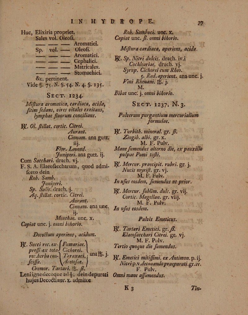 pr Elixiria propriet, : Sales vol. Oleofi... setis, lnditaig -roenitial. Sp. vol —— Oleofi. —ÁÀÀ, ———— o —— Aromatici. ] tnn ce, Gephalici.. — — — . Matricales. —— — Stornachici. Sc. ertinent.  Vide$. 75. N. $. 54. N. 4. $. 135. SEcT. 1234. M frura avomatica, cardiaca, acida, fitim fédans, vives vitales exeitaus, ]ymphae fluorum concilians. E. 0]. flillat. cortic. Citrei. ZAurasmt. — Cannam. ana gutt. iij. Flor. Pi guniperi. ana gutt. ij. Cum Saechari. drach. vj. F. S. A. Elaeofaccharum , quod admi- fceto dein ! Rob. Samb. Shuniperi. Sp. Salis. drach. j. 4. pri cortzc. Cii. | Auvant. (inem. ana une. bs Muihk. unc. X. Capiat unc. j. oszui bihorio. Decotum aperiens , acidum. Ty. Succi rec. ex- Bowie) preffi-ex tota? Cichorei vec.herba cou-] Zoraxaci. Jciffa. c etofae. Cremor. Zaviari. tb. ff- Leniignedecoque ad 1 . hujusDecoctiume. x. . admilce «s X Á Rob. Satnbuci; uae. x. Capiot unc. ff. omni bihorio. Miftura cardiaca, aperiens, e Cochleariae, drach. vj. Syrup. Cichorei cum Rheo. 5. Rad. aperient. ana-unc. j. Fini em Pn Bilat unc: j: oti Bilorio.. SECT. 1237. N. 3. Pulverum gurgantium anercurialium Jormulae. E. Turbith. mineral. gx. Zinpib. albi. gr. du 5 M. F. Pulv. Mane fumendus alterno die, ex pauxillo- gulpae Pomi toflz. I. Mercur. praecipit. rubri. r.i j INucis nyrift. gr. vj. F. Pulv. In ufus eosdem, yo at prior. T. Mercur. fublim. dulc. gr. vij. Cortic. ea Meer gr. viij. M. F. Pulv. Pulvis Emeticus. TV. Tartari Emetici. gr. f$. Klaeofaechari Citrei. gx. vj. M. F. Pulv. | Tertio quoque die fumendus. Iitvi p.v.detouando praeparati.gr.iv. F. Pulv.