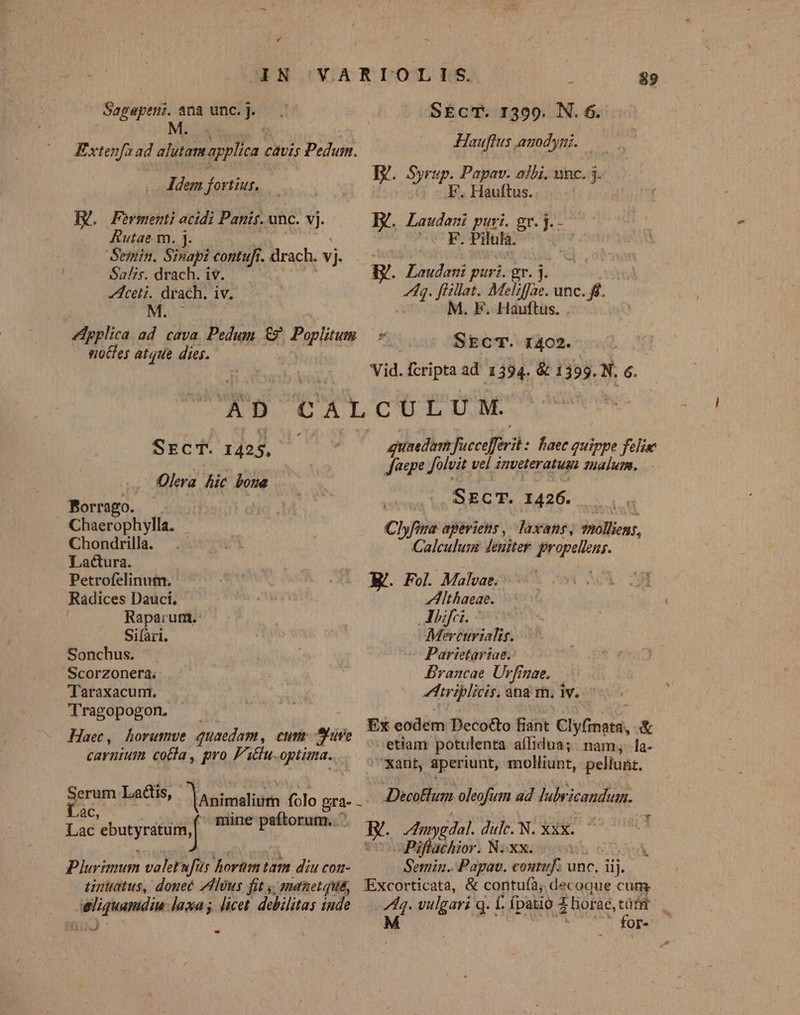 4N VARIOLILS, $9. Sagapemi. ana unc.]. SEcT. 1399. N. 6. M: JHauflus auodyni. Extenfa ad slutam plica. cavis Pedum. B. Syrup. Papav. aibi, unc. 3. Idem fortiut,— F. Hauftus. HU. Fermenti acidi Panis. unc. vj. E. Laudeni puri. gr. j.- Rutae. m. j. S F.Piluh. Semin. Sinapi contufi. drach. vj Salzs. drach. iv. B. Laudani puri. gr. j Aceti. drach. iv. 4h. ffillat.. Meli ae. unc.ff. M. M. F. Hauftus. . pplica ad. cava Pedum e Poplitum * SEcT. 1402. siottes atque dies. Vid. fcripta ad 1394. &amp; 1393. N. 6. AD CA LCCTUC TOM Une SEcT. 142 $ : guaedim fucceffri : haec quippe felis | Jaepe Jolvit vel inveteratuss 1ua]um, . Olera hic bone Borrago. sei SECT. I426. Chaerophylla. i Chyfira aperiens, laxans, mnollieng, Chondrilla. . e Calculum deniter gropelions. Lactura. Petrofelinum. * Ji XE. Fol Mabansc9 sw MA OM Radices Dauci, D Aithaeae. Raparunt.- Allifri. Si(àri. Mercurialis. Sonchus. . — Parietariae. Scorzonera. Erancae Urfinae. Taraxacum. Iriplicis. ana im. ww. Tragopogon. Apis AMA , Ex eodem DecoGto fiant Clyfinata, &amp; Haec, horumve quaedam, cum: Sure etiam potulenta afidua;. nam seha: carnium coca , pro F'i&amp;u-optima. ant, aperiunt, molliunt, pellunt. xm Ladis, Mnimslium folo gn . Decollum oleofum ad Iubvicandum. — àc, ' : Lac ebutyratum, np ted E. /Amygdal. dulc. N. XxX. Piffachior. NxXx. 5 Plurimum valetufur horüm tam diu con- Semin.. Papav. coutuf; unc. iij. tintatus, douec Zdllous fit ,; manetqua, Excorticata, &amp; contuíà; decoque cum eliquamdiu laxa ; licet debilitas inde d vulgari g. f fpatió À horae, Pl 1 Or- 11:17 -