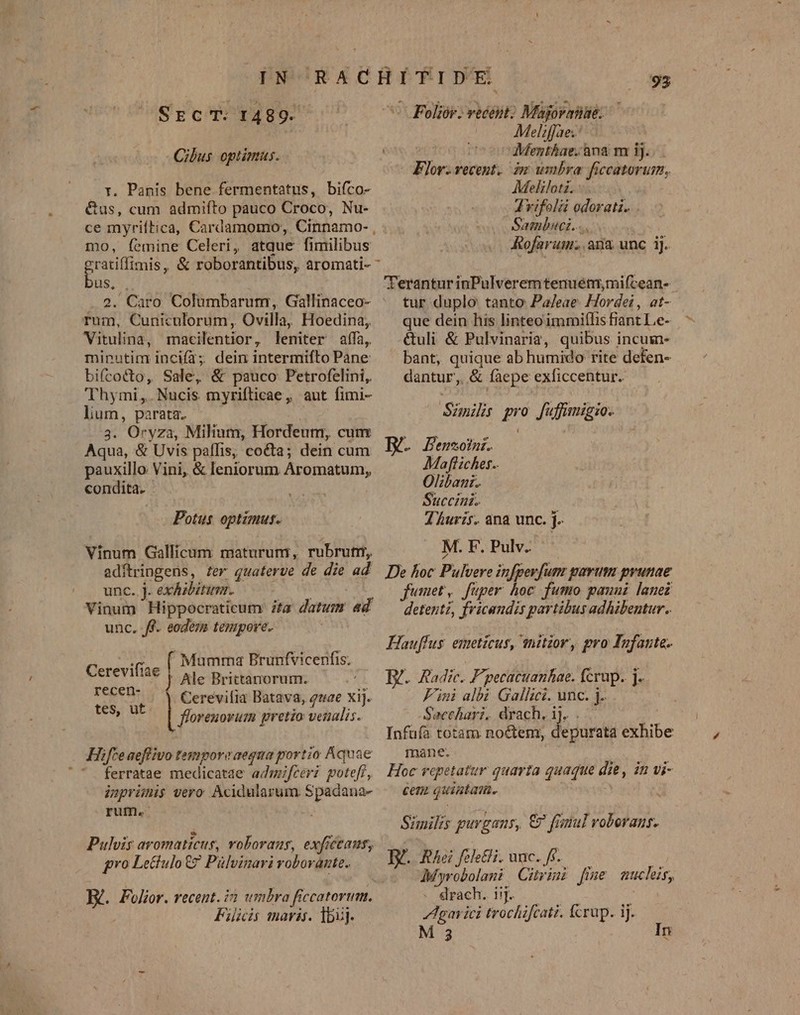 SrcT. :1489. Cibus optimus. v. Panis bene fermentatus, bifco- é&amp;us, cum admifto pauco Croco, Nu- ce myriítica, Cardamomo, Cinnamo- , mo, femine Celeri, atque fimilibus | 93 ^ Foliór. vecent: Majoranae. Melzffae.: ^ Menthae. ana m ij. im wmbra ficcatorum, Meliloti. : - drifolá odorati.. Sambuci..... | Rofarum. ana unc iJ. Flor. vecent. bus, . 2. Caro Columbarum, Gallinaceo- rum, Cuniculorum , Ovilla, Hoedina, Vitulina, macilentior, leniter aífa, minutim incií2; dein intermifto Pane: bifcocto, Sale, &amp; pauco Petrofelini, 'Thymi,.Nucis myrifticae, aut fimi- lium, parata. | 3. Oryza, Milium, Hordeum, cum Aqua, &amp; Uvis paffis, cocta; dein cum pauxillo Vini, &amp; leniorum Aromatum, condita. Potus optimus. Vinum Gallicum maturum, rubrutr, adftringens, fer quaterve de die ad unc. j. ex&amp;zibitumr. AO Vinum Hippocraticum ta datum ad unc. f. eodem tempore. Cerevii  Mumma Brunfvicenfis. crevii2€ ) Ale Brictarorum. Teg eH: Cerevifia Batava, 4uae xij. ovs | floreuovum pretio venalis. | ifte aeffivo tempore aequa portio Aquae '. ferratae medicatae admifcevi potefí, inprimis vero Acidularum. Spadana- rut. Pulvis avomaticus, voborany, exftant, pro Le&amp;tulo € Pülvinari robovante. E. Folior. recent. ia umbra ficcatorum. Filiis maris. lbij. Terantur inPulveremtenuétn,mifcean- tur duplo tanto Pa/eae. Hordei, at- que dein his linteoimmiflis fiant Le- &amp;uli &amp; Pulvinaria, quibus incum- bant, quique ab humido rite defen- dantur, &amp; faepe exficcentur.. Similis pro fuffimigio. BG. Pensoinr. Mafliches.. Olibani. Succini. d 'huris. ana unc. j. M. F. Pulv. De hoc Pulvere infpevfum garum prunae fumet, fuper hoc fumo pauui lanez detentz, fricandis partibus adhibentur. Hauffus. emeticus, (nitzor, gro Infante. . Radic. Fpecacuanhae. fcrup. j. Fini albi Gallici. unc. j. -Sacehari. drach, ij. Infüfà totam noctem, depurata exhibe mane. ( Hoc repetatur quarta quaque die, in vi- cea quintam. Similis purgans, € fimul voborans. EZ. RAe?felei.unc.f5. —— | 5 CMyrobolani | Citrini fime mucles, - drach. ij. Agar ici trochifcati. fcrup. ij.