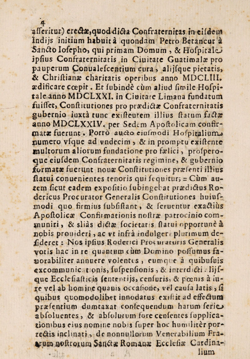 'afferitur) credbe>quoddidia Confraternitas incifdem Indijs initium habuit a quondam Petro Betancur a Sandio IofephO) qui primam Domum ? & Hofpitalo jpfius Confrarernicatis in Ciuicate Guatiraal» pro pauperum ponualefeentium cura» alijfque pictacis» & Chriftian» charitaris operibus anno MDCLIII. aedificare coepit • Et fubinde cum aliud fimile Hofpi- tale anno MDCLXXI. in Giuitare Lima lia fundatum fuiflet? Conftitutiones pro prsedidtae Confraternitatis gubernio iuxta tunc exi fteurem illius ftatum anno MDCLXXIV. per Sedem Apoftolicam confir¬ mat» fuerunt» Porro au&o eiufmodi Hofpitaliurru liumero vfque ad vndecim 5 & in promptu exiftente inultorum aliorum fundatione pro fati ici > profpero- que eiufdem Confraternitatis regimine? & gubernio format» fuerunt nonae Conftitutiones pratenti illius flatui conur nientes tenoris qui fequitur; = Cum au¬ tem ficut eadem expofitio fubingebat praedi dius Ro- dericus Procurator Generalis Conftitutiones huiuf- modi quo firmius fubfiftant > & (eruentur exaflius Apoflolic» Confirmationis noftr» patrocinio com¬ muniri i & slias didi» focietans flatui opportune a nobis prouideri ? ac vt infra indulger» plurimum de- flderet: Nosipfius Roderici Procmatvns Generalis varis hac in re quantum cum Domino poffumus fa¬ vorabiliter annuere volentis, eumqi e a qusbufuis ^xcommunic .tionis, fufpenfionis ? & interdidi r Jijf- que Ecclefiafticis fcntentijsj cen(uris, & poenis a iu- Xt vel ab homine quauis occa(iooe> veJ caufa latis 5 fi quibus quomodolibet innodatus exiftit ad effedtum praefentium dumtaxat confequendum harum ferio abfoluentes j & abfolutum fore cenfentes (upplica- tiombus eius nomine nobis fuper hoc humiliter por- redkis inclinati > de nonnullorum Venerabilium Fra- VsumaolkoiumSandt»Roman» Ecckfi» Cardina- • 1 : ; ’ iium