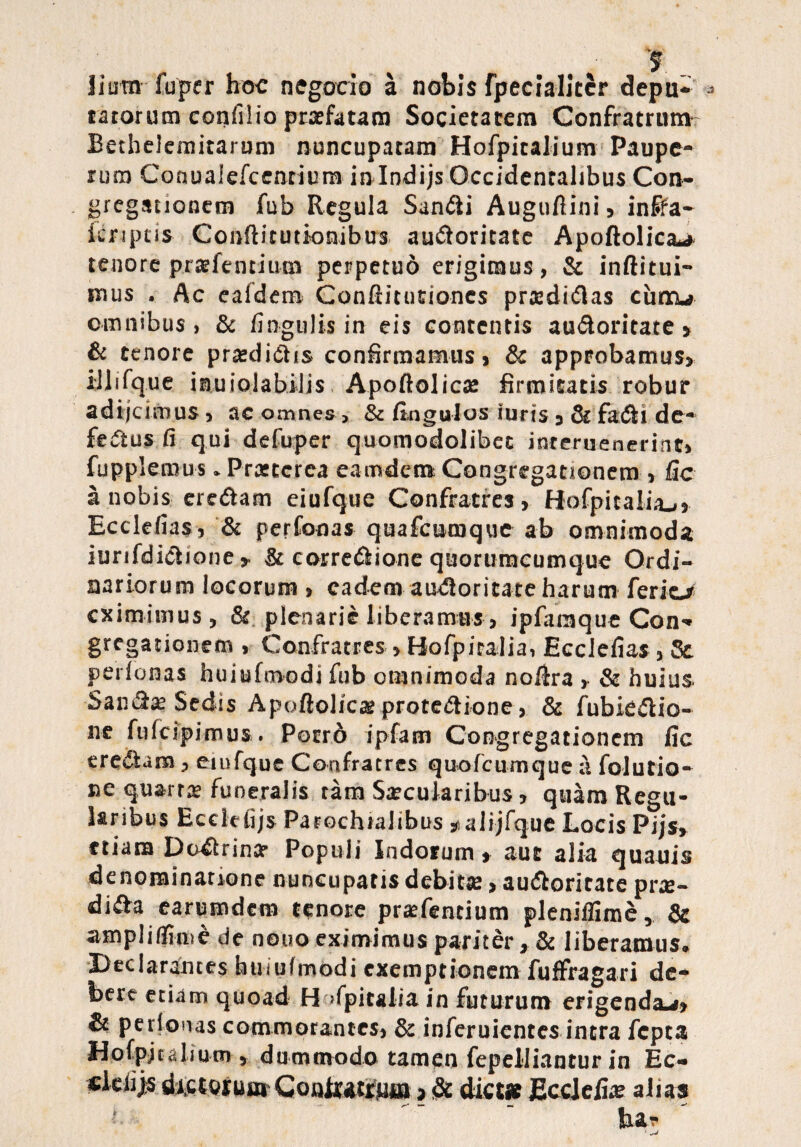 Jiura fuper hoc negocio a nobis fpecialitcr depn- * ratorum confilio praefatam Societatem Confratrum- BetheJcmitarum nuncupatam Hofpitalium Paupe¬ rum Conuaiefcenrium inlndijs Occidentalibus Con¬ gregationem fub Regula SanCli Auguftini , inifa- icnptis Conftitutionibtrs auctoritate Apoftolica-* tenore pratfentium perpetud erigimus, & inftitui- mus . Ac ealdem Conftitutiones prtedi&as cuncu omnibus, & lingulis in eis contentis auCtoritate , & tenore pratdiChs confirmamus» & approbamus, illifque inuiolabllis Apoftolicte firmitatis robur adijeimus, ac omnes , & Angulos iuris, tk faCti de- feCtus fi qui defuper quomodolibet inreruenerinc» fupplemus. Prastcrea eamdem Congregationem , fic a nobis ercCtam eiufque Confratres, Hofpitalitu» Ecclefias, & perfonas quafeomque ab omnimoda iurifdictione , & corregione quorumcumque Ordi¬ nariorum locorum , eadem auCtoritate harum ferio eximimus, & plenarie liberamus, ipfaraque Con¬ gregationem , Confratres , Hofpiralia, Ecclefias , Se perfonas huiufmodi fub omnimoda nolira , & huius. SanCte Sedis Apoflolicae protectione, & fubieCtio- ne fufeipimus. Porrd ipfam Congregationem fic ercCtam, eiufque Confratres quotcumque a folutio- ne quarta funeralis tam Sxcularibus, quam Regu¬ laribus Ecclefijs Parochialibus *aiijfque Locis Pijs, etiam Doctrina? Populi Indorum» aut alia quauis denominatione nuncupatis debitse, auCtoritate prte- diCta earumdem tenore pratentium plenilfime. Se ampliffime de nouo eximimus pariter , & liberamus. Declarantes huiufmodi exemptionem fuffragari de¬ bere etiam quoad H >fpitalia in futurum erigendae» Sc perfonas commorantes, & inferuientes intra fepta Hofpitalium » dummodo tamen fepelliantur in Ec» sieiijs dictorumGoatutfim >Sc Stem Ecclefias alias