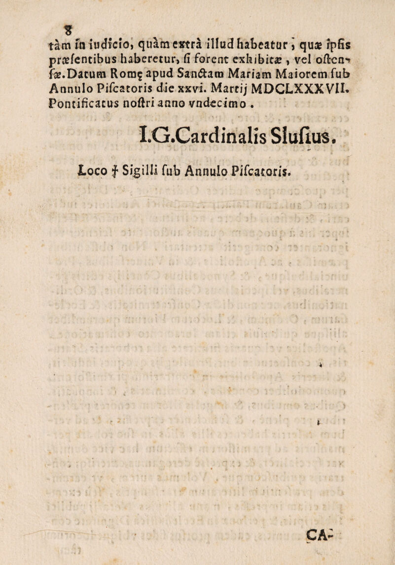 tam m judicio, quam extra illud habeatur j qu« fpSs praefentibus haberetur, fi forent exhibita: , vel oficn^ fa:. Dacum Rora^ apud San&am Mariam Maiorem fub Annulo Pifcatoris die xxvi. Martij MDCLXXXVII. Pontificatus noftri anno vndecimo , I.G.Cardinalis SIufius. Loco f Sigilli fub Annulo Pifcatoris* T' ' ' • *' J . 4 . T v * - • v* > » 4