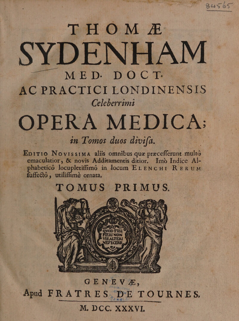 THOM £ .SYDENHAM ÓK/^ MED DOCTP AC PRACTICI LONDINENSIS Celeberrimi in Tomos duos divifa. . Eprr:10 NovissiMA aliis omnibus que precefferunt. multó emaculatior, &amp; novis Additamentis ditior. Imo Indice Al- phabeticó locupletiffimó in locum EL ENcH: RERUM fuffecto , utiliffimé ornata. TOMUS PRIMUS Es $7 E. : ES an) (o a oos P 1025) € e v ge 77. ied m XT GE OSSA E PORE ASAQS (À V S5 t Pe c SE CS eA iU p ; (NA »»? AA NN ) GENEVE, Apd FRATRES, DE TOURNES. M. DCC. XXXVI.