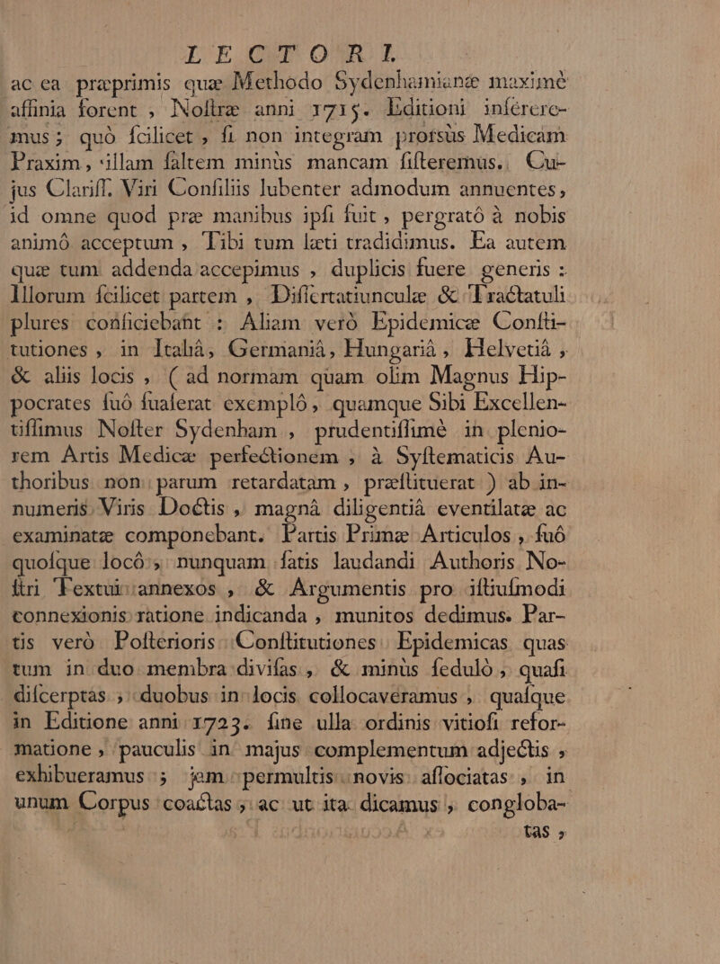 IL EXCLUT OR EL ac ea preprimis quz Methodo Sydenhamiane maxime affinia forent , Nolire anni 1715. bditioni inférere- mus; quó Íclicet , fi non integram profsüs Medicam Praxim , 'illam faltem minüs mancam fifteremüs... Cu- jus Clariff. Viri Confiliis lubenter admodum annuentes, id omne quod pre manibus ipfi fuit , pergrató à nobis animó. acceptum , Tibi tum lati tradidimus. Ea autem qui tum: addenda accepimus , duplicis fuere. generis : lllorum fcilicet partem ,. Diflertatiunculee &amp; ^ Lractatuli plures confidiebaht : Aliam veró Epidemice Contü- tudones , in lcahà, Germaniá, Hungarià, klelveuà, &amp; alis locis ,. ( ad normam quam olim Magnus Hip- pocrates fuó fualerat excmpló , quamque Sibi Excellen- üflimus Nofter Sydenham , prudenüflimé in plenio- rem Artis Medice perfectionem , à Syftematicis Au- thoribus. non parum retardatam , preitituerat ) ab in- numeris. Viris. Doctis ,, magnà diligentià eventilate ac examinatze componebant. Partis Primae Articulos , fuó quoíque. locó:; nunquam. fatis laudandi Authoris No- iri lFexturvannexos , &amp; JArgumentis pro iftiuímodi tonnexionis ratione indicanda , munitos dedimus. Par- tis veró Pollerioris |. Conftitutiones Epidemicas quas. tum in duo membra divifas , &amp; minus feduló ,. quafi dilcerptas. ; «duobus in locis collocaveramus , qualque in Ediüone anni 1723. [ine ulla ordinis vitiofi refor- matione,; pauculis in majus complementum adjectis , exhibueramus:;; jem permultis. novis: aflociatas ,. in unum Corpus coattas ;: ac: ut ita. dicamus ». congloba- ! tas s