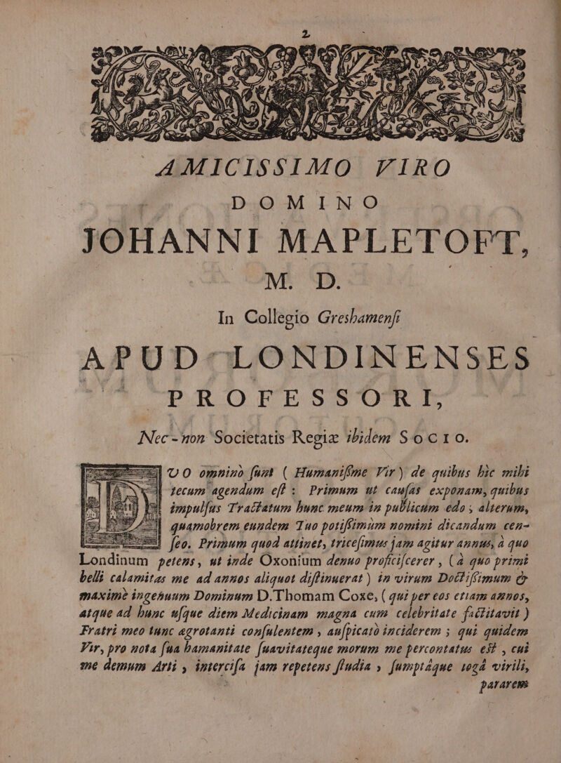 MS D. In Collegio Gresbamenfi APUD-LONDINENSES PRORTPTESSO'RI Nec- non. Societatis Regiz ibidem S o c 1 o. zpE- UO emniuo [ust ( Humanifeme Vir) de quibus bic mibi | zecum agendum efl ; Primum ut ut exponam, quibus Iul impulus Traifatum bunc meum in publicum edo ; alterum, M] quamobrem eundem Tuo potiffimum nomini dicandum cen- md jeo. Primum quod attiget, tricefiamus jam agitur annus, à quo TM petens , ut inde Oxonium denuo proficifcerer , (4 qua primi belt calamitas me ad annos aliquot diflinuerat) in virum Docfiffimum Qr maxime ingehuum Dominum D. Thomam Coxe, ( qui per eos etiam amos, atque ad bunc n[que diem Medicinam magna cum celebritate fectitavit ) Fratri meo tunc agrotanti con[ulentem , au[picató inciderem 5 qui quidem Vir, pro uota fua bamanitate fuavitateque morum me percontatus. ei , cui 386 demum Arti , ec jam repetens fludia » [umptaque 1024 virili, pararems