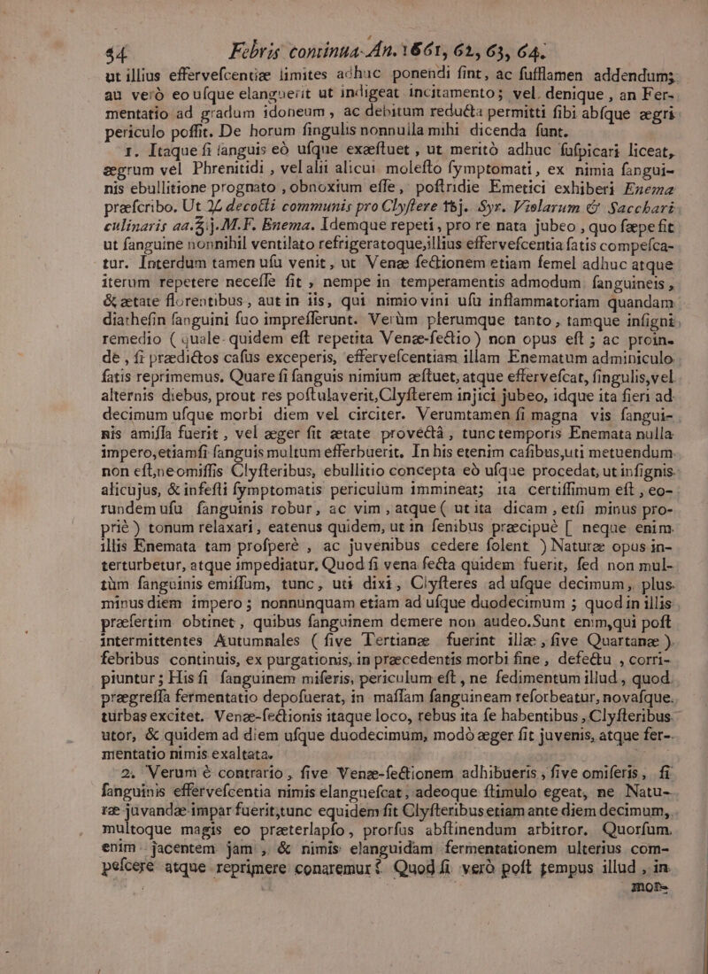 ut illius effervefcentse limites adhuc. ponendi fint, ac fufflamen addendum; au veió eou(que elangxeiit ut indigeat incitamento; vel. denique , an Fer- mentatio ad gradum idoneum, ac debitum reducta permitti fibi abíque aegri periculo poffit. De horum fingulis nonnuila mibi dicenda funt. 1. Itaque fi (anguis eó ufque exeefluet , ut meritó adhuc fufpicari liceat, seegrum vel Phrenitidi , velalii alicui. molefto fymptomati, ex. nimia fangui- nis ebullitione prognato , obnoxium effe, poflridie Emetici exhiberi Exzema praefcribo. Ut 24 decotli communis pro Clyflere t5j...Syr. Vielarum € Sacchari culinaris aa.5:)..M.F. Enema. Idemque repeti, pro re nata jubeo , quo faepe fit ut fanguine nonnihil ventilato refrigeratoque;illius effervefceritia fatis compefca- tur. Interdum tamen ufu venit, ut Venae fe&amp;ionem etiam femel adhuc atque iterum repetere neceffe fit , nempe in temperamentis admodum . fanguineis , &amp; zetate florentibus, aut in iis, qui nimio vini ufu inflammatoriam quandam remedio ( quale. quidem eft repetita Venae-fectio) non opus eft ; ac proin- de , fi praedictos cafüs exceperis, effervefícentiam illam Enematum adminiculo. fatis reprimemus, Quare fi fanguis nimium zeftuet, atque effervefcat, fingulis,vel alternis diebus, prout res poftulaverit, Clyfterem injici jubeo, idque ita fieri ad. nis amifIa fuerit , vel aeger fit zetate provectà, tunctemporis Enemata nulla impero,etiamfi fanguis multum efferbuerit, In his etenim cafibus,uti metuendum. rundem ufu fànguinis robur, ac vim , atque( utita dicam, etíi minus pro- prié) tonum relaxari, eatenus quidem, ut in fenibus preecipué [. neque enim. illis Enemata tam profperé , ac juvenibus cedere folent ) Nature opus in- terturbetur, atque impediatur, Quod fi vena fecta quidem fuerit, fed non mul- tüm fanguinis emiffum, tunc, ut dixi, Clyfleres ad ufque decimum ,. plus. minusdiem impero; nonnunquam etiam ad ufque duodecimum ; quod in illis praefertim. obtinet , quibus fanguinem demere non audeo.Sunt enimqui poft intermittentes Autumnmales ( five T'ertiang fuerint illae , five. Quartanae ). febribus continuis, ex purgationis, in praecedentis morbi fine , defectu , corri- piuntur; Hisfi fanguinem miferis, periculum eft , ne fedimentum illud , quod. praegreífa fermentatio depofuerat, in. maffam fanguineam reforbeatur, novafque. utor, &amp; quidem ad diem ufque duodecimum, modó eger fit juvenis, atque fer-. mentatio nimis exaltata. TÉ 2. Verum € contrario , five Venze-fe&amp;ionem adhibueris , five omiferis , |. fi fanguinis effervefcentia nimis elanguefcat , adeoque ftimulo egeat, ne Natu- rze juvandae impar fuerit;tunc equidem fit Clyfteribus etiam ante diem decimum, multoque magis eo praeterlapfo, prorfus abílinendum arbitror, Quorfum. enim. jacentem jam , &amp; nimis elanguidam fermentationem ulterius com- psícere atque reprimere conaremurt Quod i veró poft gempus illud , in. i | ; mote