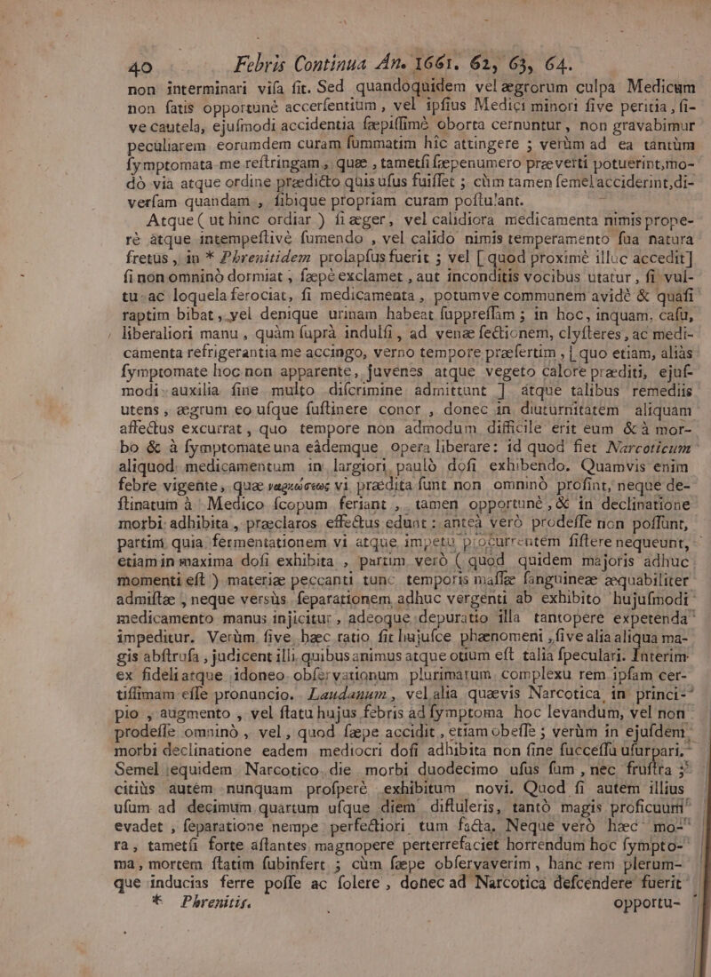 - 40 Febris Continua An. 1661. 62, 63, 64. non jnterminari vifa fit. Sed quandoquidem velaegrorum culpa Medicum non fatis opportuné accerfentium , vel ipfius Medici minori five peritia , fi- ve cautela, ejufmodi accidentia faepitfimé oborta cernuntur, non gravabimur pecüliarem. eorumdem curam fummatim hic attingere ; verüm ad ea tantüm Íymptomata me reftringam ,. quae , tametfi jepenumero przeverti potuerint,mo- dó via atque ordine praedicto quis ufus fuiffet ; clim tamen femelacciderint;di- verfam quandam , fibique propriam curam poftu'ant. TO Atque(uthinc ordiar ) fizger, velcalidiora medicamenta nimis prope- ré àtque intempeílive. fumendo , vel calido nimis temperamento fua natura fretus , in * Pérenitidem prolapíus fuerit 5 vel [ quod proximé illuc accedit] fi non omninó dormiat ; faepé exclamet , aut inconditis vocibus utatur , fi. vul- tu-ac loquela ferociat, fi medicamenta , potumve communem avidé &amp; quafi raptim bibat,.yel denique urinam habeat fuppreffim ; in hoc, inquam, cafü, , liberaliori manu , quàm füprà 1ndulfi, ad vena fecticnem, clyfleres , ac medi- camenta refrigerantia me accingo, verno tempore praefertim , | quo etiam, aliàs fymptomate hoc non apparente, juvenes atque vegeto calore praediti, ejuf- modi-auxilia fine multo difcrimine. admittunt |]. átque talibus remediis utens , aegrum eo ufque fuftinere conor , donec in diuturnitatem aliquam affe&amp;us excurrat , quo tempore non admodum difficile erit eum. &amp; à mor- bo &amp; à fymptomateupa eàdemque. opera liberare: id quod fiet Narcoticum - aliquod. medicamentum in. largiori. paulo. dofi exhibendo. Quamvis enim febre vigente , quae vageoseee vi, praedita funt non. omninó profint, neque de- ftinatum à Medico fcopum feriant ,. tamen opportuné , &amp; in declinatione morbi: adhibita , praeclaros. effe&amp;us edunt ; anteà veró prodeffe non poffünt, partini. quia. fermentationem vi atque impetu piocurrentem fiflere nequeunt, — etiamin maxima dofi exhibita , parim vero ( quod quidem majoris adhuc momenti eft ) materie peccanti tunc temporis maflae fanguineae zequabiliter admiftze ; neque versüs. feparationem adhuc vergenti ab exhibito hujufmodi: medicamento manus injicitur, adeoque depuratio illa tantopere expetenda impeditur. Verüàm. five, baec ratio. fit hujufce phaenomeni ,five alia aliqua ma- gis abflrufa , judicent illi, quibus animus atque otium eft talia fpeculari. Interim ex fideliatque idoneo. obíervationum plurimatum. complexu rem ipfam cer- tiffimam effe pronuncio. LLeudazaum, velalia quaevis Narcotica, in princi-^ — pio , augmento , vel ftatu hujus febris ad fymptoma hoc levandum, vel non rodefle omninó , vel, quod fzpe accidit , etiam obeffe ; verüm in ejufdem; | morbi declinatione eadem mediocri dofi adhibita non fine fucceffu ufurpari,^ | Semel equidem. Narcotico.die morbi duodecimo ufus fum , nec. fruftra 5^... citiàs autém nunquam profperé exhibitum | novi. Quod fi autem illius ufum ad decimum quartum ufque diem difluleris, tantó magis proficuum evadet , feparatione nempe perfectiori, tum facta, Neque veró hac^ mo-^ ra, tametíi forte aflantes. magnopere perterrefaciet horrendum hoc fympto- ma, mortem ítatim fubinfert ; cüm faepe obfervavertm , hanc rem plerum- . que inducias ferre poffe ac folere , donec ad Narcotica defcendere fuerit' | * Phbrenitif. opportu- ' [