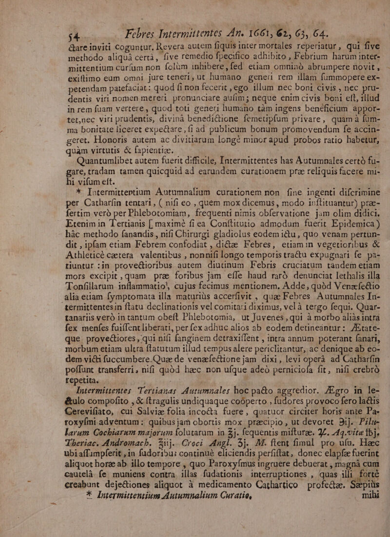 &amp;are inviti Coguntur, Revera autem fiquis inter mortales reperiatur, qui five methodo aliquá certà, five remedio fpecifico adhibito , Febrium harum inter- mittentium curfum non fclàm inhibere,fed etiam omninó abrumpere novit , exiftimo eam omni jure teneri, ut humano gene rem illam fummopere ex- petendam patefaciat: quod fi non fecerit ,ego illum nec boni civis , nec pru- dentis viri nomen mereri pronunciare aüfim ; neque enim civis boni ell, illud in rem füam vertere, quod toti generi humano tàm ingens beneficium appor- tet,nec viri prudentis, divinà benedictione femetipfum privare, quamà fum- ma bonitate liceret expectare, fi ad publicum bonum promovendum fe accin- geret. Honoris autem ac divitiarum longé minor apud probos ratio habetur, quam virtutis &amp; fapientiae. ue Quantumlibet autem fuerit difficile, Intermittentes has Autumnales certó fu- gare, tradam tamen quicquid ad earundem curationem prz reliquis facere mi- hi vifum eft. ' * [atermittentium Autumnalium curationem non fine ingenti difcrimine per Catharfin tentari, ( nifi eo , quem mox dicemus , modo inftituantur) prae- fertim veró per Phlebotomiam, frequenti nimis obfervatione jam olim didici, Etenim in Tertianis [ maximé fi ea Confítitutto admodum fuerit. Epidemica ) hàc methodo fanandis , nifi Chirurgi gladiolus eodem ictu, quo venam pertun- dit , ipfam etiam Febrem confodiat , dicte Febres, etiamin vegetioribus &amp; Athleticé caetera. valentibus , nonnifi longo temporis tractu expugnari fe. pa- tiuntur :in prove&amp;tioribus autem diutinum Febris cruciatum tandem etiam mors excipit,quam prae foribus jam efle haud raró denunciat lethalis illa Tonfillarum inflammatio, cujus fecimus mentionem. Adde, quód Venazfedtio alia etiam fymptomata illa maturiüs accerfivit , quae Febres. Autumnales In- termittentesin flatu declinationis vel comita:i diximus, vel à tergo fequi. Quar- tanariis veró in tantum obeft Phlebotomia, ut Juvenes, qui à morbo aliàs intra fex menfes fuiffent liberati, per fex adhuc alios ab eodem detineantur: ZEtate- que. prove&amp;iores , qui nifi fanginem detraxifTent , intra annum poterant fanari, morbum etiam ultra ftatutum illud tempus alere periclitantur, ac denique ab eo- dem victi füccumbere.Quae de venzfectione jam. dixi, levi operà ad Catliarfin poffunt transferri, nifi quód baec non ufque adeo perniciofa fit, nifi crebró repetita. . TT xd : | Intermittentes Tertianas Autumnales hoc pa&amp;o aggredior. /ZEgro in le- é&amp;ulo compofito , &amp; (tragulis undiquaque cooperto , fudores provoco fero lactis Gerevifiato, cui Salviae folia inco&amp;a fuere, quatuor circiter horis ante Pa- roxyími adventum : quibusjam obortis mox praecipio , ut devoret Bij. Pzla- larum Cochiarum majorum folutarum in £j. fequentis mifturze. 2Z. 24q.vite Íbj. Tberiac. Andromacb. Zij. Croci Angl. 5j. M. ftent fimul pro ufu. Heec ubiaffimpferit , 10 fudori5u; continué eliciendis perfiftat, donec elapfae fuerint aliquot horae ab. illo tempore , quo Paroxyfmus ingruere debuerat , magnà cum cautelà. fe. muniens contra illas fudationis interruptiones , quas illi. forté €reabunt deje&amp;iones aliquot à medicamento Cathartico — profectae. Seepiis * Intermitentium Autumnalium Curatio, . mihi