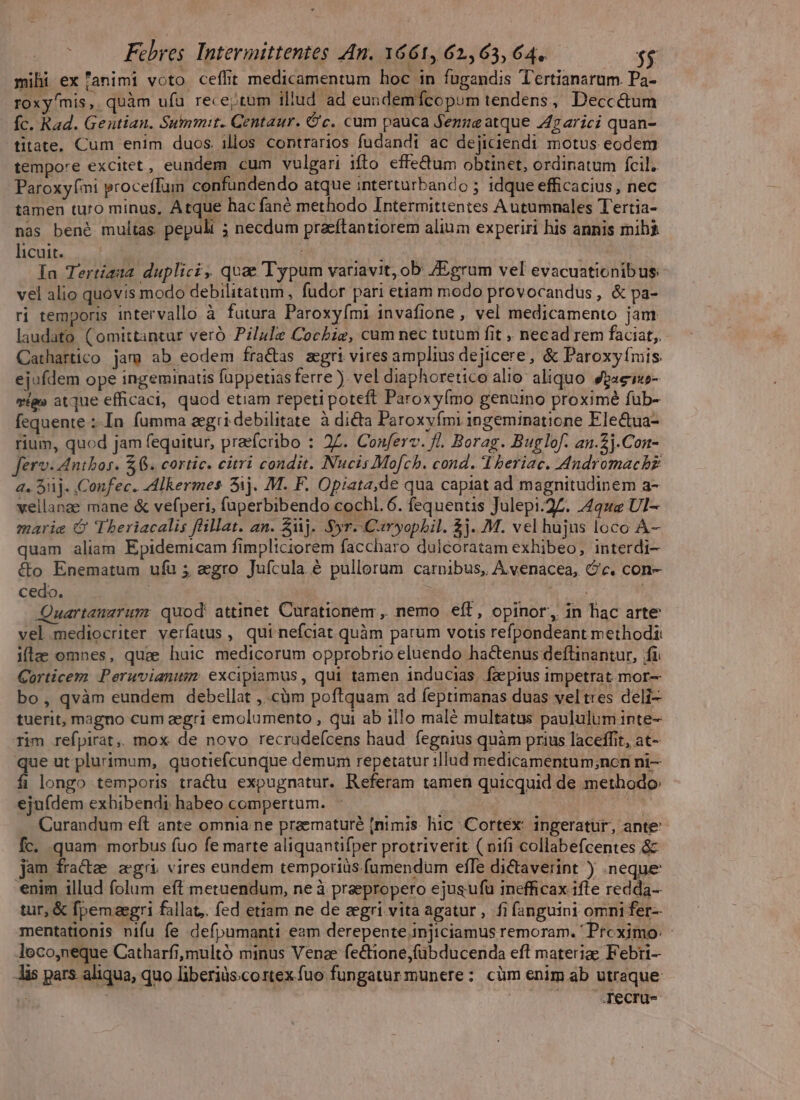 mihi ex 'animi voto ceílit medicamentum hoc in fugandis Tertianarum. Pa- roxyfmis,. quàm ufu recejtum illud ad eundemfcopum tendens, Deccé&amp;um fc. Rad. Geutian. Summit. Centaur. Gc. cum pauca Semue atque 447arici quan- titate, Cum enim duos. illos contrarios fudandi ac dejiciendi motus eodem tempore excitet, eundem cum vulgari ifto effe&amp;um obtinet, ordinatum fcil. Paroxy(mi proceffum confundendo atque interturbando ; idque efficacius , nec tamen turo minus, Atque hac fané methodo Intermittentes Autumnales Tertia- nas bené multas pepulit ; necdum pracftantiorem alium experiri his annis mibi honte Los i j : Ia Tertiaua duplici, quae Typum variavit, ob. /Egrum vel evacuationibus- vel alio quovis modo debilitatum , fudor pari etiam modo provocandus , &amp; pa- ri temporis intervallo à fatura Paroxyími invafione , vel medicamento jant laudato (omittantur veró Pilu]e Cocbie, cum nec tutum fit » necad rem faciat, Cathartico jam ab eodem fra&amp;as aegri vires amplius dejicere, &amp; Paroxyímis ejufdem ope ingeminatis fuppetias ferre). vel diaphoretico alio aliquo 4paeweo- etg» atque efficaci, quod etiam repeti poteft Paroxyímo genumo proximé fub- fequente :-In fumma aegri debilitate. à dicta Paroxyfmi ingeminatione Ele&amp;ua- rium, quod jam fequitur, prafcribo : 2Z. Conferv. fl. Borag. Buglof. an.2j.Con- ferv-Antbos. $6. cortic. citri condit. Nucis Mofch. cond. I beriac. Andromachz a. 5j. .Confec. Alkermes 51j. M. F. Opiata,de qua capiat ad magnitudinem a- vellanae mane &amp; vefperi, fuperbibendo cochl. 6. fequentis Julepi.27. 492 Ul- marie G Theriacalis flillat. an. uj. Syr.-Caryopbil. $j. M. vel hujus loco ÀA- quam aliam Epidemicam fimpltciorem faccharo dulcoratam exhibeo, interdi- &amp;o Enematum ufu ; aegro Jufcula &amp; pullorum carnibus, A venacea, c. con- cedo. uut Quartanarum: quod attinet Curationemr, nemo eít, opinor, in hac arte vel.mediocriter verfatus , qui nefciat quàm parum votis refpondeant methodi: ilz omnes, quae huic medicorum opprobrio eluendo hactenus deflinantur, fi Corticem Peruvianusm excipiamus, qui tamen inducias. faepius impetrat mor- bo, qvàm eundem debellat ,..càm poftquam ad feptimanas duas veltres deli- tuerit, magno cum zegri emolumento , qui ab illo malé multatus paululum inte- rim refpirat,. mox de novo recrudefcens haud fegnius quàm prius laceffit, at- que ut plurimum, quotiefcunque demum repetatur illud medicamentum;ncn ni— fi longo temporis tra&amp;u expugnatur. Referam tamen quicquid de methodo: ejufdem exhibendi habeo compertum. j Curandum eft ante omnia ne praematuré [nimis liic Cortex: ingeratur, ante: Íc. quam morbus fuo fe marte aliquantifper protriverit ( oifi collabefcentes &amp; jam fractee aegri. vires eundem temporiüs.fumendum effe dictaverint ) .neque *nim illud folum eft metuendum, ne à praepropero ejusufu inefficax ifte redda- tur, &amp; fpemaegri fallat,. fed etiam ne de cegri vita agatur , fi fanguini omni fer- mentationis nifu fe defpumanti eam derepente injiciamus remoram. ' Preximo: Jeco,neque Catharfi,multó minus Venae fectione,fübducenda eft materige Febri- Jis pars. aliqua, quo liberiàs.cortex fuo fungatur munere: cüm enim ab utraque | | | Tecru-