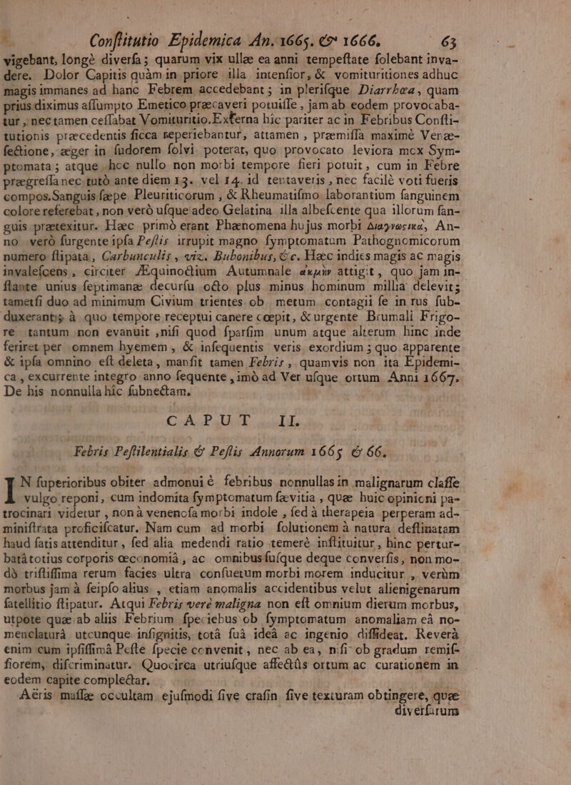 vigebant, longé diverfa; quarum vix ullee ea anni tempeftate folebant inva- dere. Dolor Capitis quàm in priore illa. intenfior, &amp; vomituritiones adhuc magis immanes ad hanc Febrem accedebant ; in plerifque. Diarrbea, quam prius diximus affumpto Emetico praecaveri potuifle , jam ab eodem provocaba- tur , nec tamen ceffabat Vomituritio. Exferna hic pariter ac in Febribus Confti- tütionis praecedentis ficca seperiebantur, attamen , preemiffa maximé Verae- fe&amp;ione, zger in fudorem folvi. poterat, quo provocato leviora mcx Sym- ptomata ; atque ..hoc nullo non morbi tempore fieri potuit, cum in Febre praegreffa nec. tutó ante diem 13. vel 14.1d tentaveris , nec facilé voti fueris compos.Sanguis faepe. Pleuriticorum , &amp; Rheumatuímo laborantium fanguinem colore referebat , non veró ufque adeo Gelatina illa albefcente qua illorum fan- guis praetexitur. Haec primó erant Phaenomena hujus morbi Auavosmiz, An- no veró furgente ipfa Pe//is itrupit magno. fymptomatum Pathognomicorum numero flipata, Carbunculis , vix. Bubonibus, € c. Haec indies magis ac magis invaleícens , circiter. Zquinoctium Autumnale, «xq attigit, quo jam 1n- flante unius feptimana: decuríu .oco plus minus hominum millia delevit; tametfi duo ad minimum Civium trientes. ob |. metum | contagii fe in rus. fub- duxeranti; à quo tempore receptui canere coepit, &amp; urgente Brumali Frigo- re tantum non evanuit ,nifi quod fparfim unum atque alterum hinc inde ferret per. omnem hyemem , &amp; infequentis veris exordium ; quo apparente &amp; ipía omnino eft deleta, manfit tamen Febrir, quamvis non ita Epidemi- ca , excurrepte integro anno fequente , imó ad Ver ufque ortum. Anni 1667. De his nonnulla hic fübnectam. | CoikiP AA: duisi Febris Peflilentialis &amp; Peflig Annorum 1665. é&amp; 66. I^ fuperioribus obiter admonuié febribus nonnullas in malignarum claffe vulgo reponi, cum indomita fymptomatum fa vitia , quee. huic opinioni pa- trocinari videtur , nonà venencía morbi indole , (ed à therapeia perperam ad- miniflrata proficifcatur. Nam cum ad morbi folutionem à natura: deflinatam haud fatis attenditur, fed alia medendi ratio temeré inflituitur , hinc pertur- batátotius corporis ceconomiá , ac. omnibusfu(que deque converfis, non mo- dà trifliffima rerum facies ultra. confüetum morbi morem inducitur , verüm morbus jam à feipfo alius , etiam anomalis accidentibus velut alienigenarum fatellitio ftipatur. Atqui Febris veré maligna non eft omnium dierum morbus, utpote quae ab aliis Febrium. fpeciebus ob fymptomatum anomaliam eà no- menclaturà utcunque infignitis, totà fuà ideà ac ingenio diffideat. Reverà enim cum ipfifficà Pefle fpecie ccnvenit, nec ab ea, nifi ob gradum remif- fiorem, difcriminatur. Quocirca utriufque affe&amp;üs ortum ac. curationem in eodem capite comple&amp;ar. — | udi Aeris maífze occultam. ejufmodi five crafin. five texturam obtingere, quae | | diverf:rums