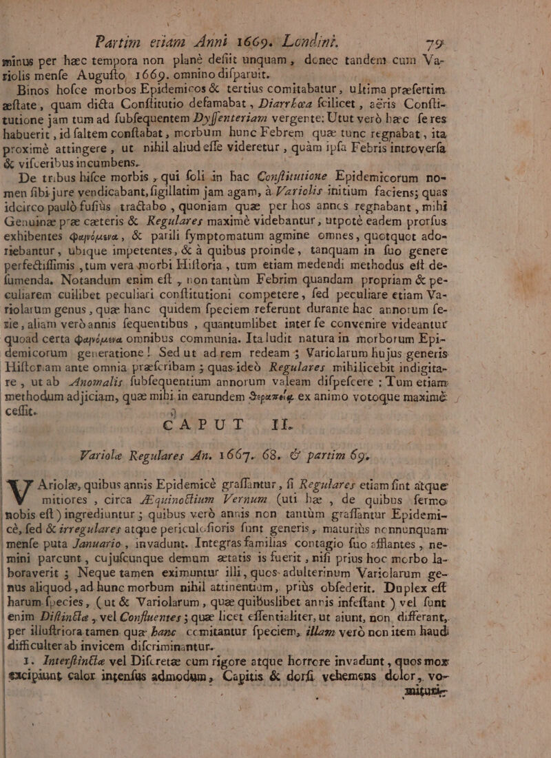 L | Partim eriam nni 1669. Londini. 79 minus per hac tempora non plané defiit unquam , donec tandem. cum Va- riolis menfe Augufto, 1669. omnino difparutt. . i Binos hofce morbos Epidemicos &amp; tertius comitabatur, ultima praefertim. aílate, quam dié&amp;ta Conftitutio defamabat , Diarrbaa Ícilicet , a2ris. Confti- tutione jam tum ad fubfequentem Dy[Jenteriam vergente: Utut veró hec. feres habuerit , id (altem conflabat , morbum hunc Febrem qua tunc regnabat , ita proximé attingere , ut. nihil aliud effe videretur , quàm ipía Febris introvería &amp; vifceribus incumbens. De tribus hifce morbis , qui foli $n hac Confisutionwe Epidemicorum no- men fibi jure vendicabant, figillatim jam agam, à //z17oJir initium faciens; quas idcirco pauló fufiüs .tractabo , quoniam quae per hos anncs regnabant , mihi Genuinae pre caeteris &amp; |. Regulares maxime videbantur , utpoté eadem prorfus exhibentes Qapóussa, &amp; parili fymptomatum agmine omnes, quotquot ado- riebantur , ubique impetentes, &amp; à quibus proinde, tanquam in íuo genere perfectiffimis , tum vera morbi Hiftoria , tum etiam medendi methodus eft de- fumenda, Notandum enim eft , non tantüàm Febrim quandam propriam &amp; pe- culiarem cuilibet peculiari conflitutioni competere, fed peculiare etiam Va- riolarum genus , qua hanc. quidem fpeciem referunt durante hac annorum fe- zie , aliam verbannis fequentibus , quantumlibet inter fe convenire videantur quoad certa dapójea omnibus communia. Italudit natura in morborum Epi- demicorum generatione | Sed ut ad.rem redeam 5 Variolarum hujus generis Hiftoriam ante omnia. pracfcribam 5; quasideó Regulares mihilicebit indigita- re, utab .4mzomali; fübfequentium annorum valeam difpefcere ; Tum etiam methodum adjiciam, quae mibi. in earundem S«pzze/e. ex animo votoque maxime ceffit. ) CAPUT II. Variole Regulares 4n. 16671. 68. C partim 69. Ariolae, quibus annis Epidemicé graffantur, fi Regulares etiam fint atque mitiores , circa ZEquinotlium Vernum (uti. bae , de quibus fermo nobis. eft) ingrediuntur ; quibus verb annis non. tantüm graflantur Epidemi- cé, fed &amp; irregulares atque periculcfioris funt. generis ,, maturibis nonnunquanr | menfe puta Januario, invadunt. Integrasfamilias contagio fuo «fflantes , ne- mini parcunt, cujufcunque demum aetatis is fuerit , nifi prius hoc morbo la- | boraverit ; Neque tamen eximuntur illi, quos- adulterinum Variclarum ge- | nus aliquod , ad. hunc morbum nihil atunentium, priüs obfederit. Duplex eff | harum.fpecies, (ut &amp; Variolarum , qua quibuslibet anris infeffant ) vel fünt | enim. Diffinéle , vel Confiuentes 5 quae licet effentisliter, ut aiunt, non, differant, | per iliuftriora tamen. quz bazc. ccmitantur fpeciem, zll27» veró non item haud difficulterab invicem difcriminantur. : X. Iutevfóintie wel Difcretae cum rigore atque horrcre invadunt , quos mox excipiunt calor injenfus admodum , Capitis &amp; dorfi vehemens. dolor, vo-