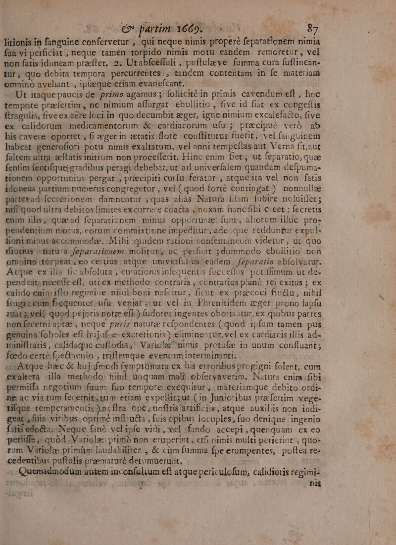 e» partim Y6d9. — (^S litionis in fanguine confervetur , qui neque nimis propere feparaticnem nimia füa vi perficiat , neque tamen torpido nimis motu eandem remoretur, vel non fatis idoneam praeftret. 2. Utabfceffuli , poftulaeve. fumma cura fuflinean- tür, quo debita tempora percurrentes tandem contentam in fe materiam omninó avehant , ipízeque etiam evariefcant. Ut itaque paucis de primo agamus 5 follicitéin primis cavendum eft , hoc tempore praefertim , ne nimium aílargat ebullitio , five id fiat ex congefiis ftragulis, five ex are loci in quo.decumbit eger, igne nimium excalefa&amp;o, five ex calidorum medicamentorum &amp;' cardiacorum uíz; precipué veró ab his cavere oportet , fi eger in zetatis flore. conflitutus fuerit, vel fanguinem habeat generofiori potu nimis exaltatum, vel anni tempeftas aut. Verna fit,aut faltem ultra. aeftatis initium non procefferit. Hinc enim fiet; ut feparatio, quze fenfim feati(quejgradibus peragi debebat, ut ad univerfalem quandam defpuma- tionem opportunius pergat , praecipiti curfu feratur , atque ita vel non fatis idoneus partium. numerus congregetur , vel ( quod forté contingat ) nonnullae partesad. fecrerionem. damnentur , quas aliàs Natura iilam fubire. noluiífet ; nifi'quod ultra debitos limites excurrere coa&amp;ta , noxam hanc fibi c:eet : fecretis enim illis; quaead feparationem minus opporiunee. funt, aliorum illuc. pro- pendentium motus, eorum commixtione impeditur; adecque redduntur expul- fioniminus:accummodee. .M ihi quidem rationi confentaneum videtur, ut quo diutius -«Batüra Jeparationem molitur, ac peifiot ;dummodo ebullitio non. omoino:torpeat,eo cerdus atque umiverfclius eadém feparatio abíolvatur. Atque ex illa fic ab(oluta , curationis infequertis facceffos. pouffimum ut de- pendeat: necefle eft, uti ex methodo: contraria , contrarius plane rei exitus ; ex calido enim 1flo regimine nihilboni nafcitur, ficut. ex-preecoci fiu&amp;u, nihil fragis cum frequenter -ufü. veniat ;; ut. vel in Phrenitidem eger prono lapíu 10at3; veli quod.pejoris notze ef.) (udores ingentes oboriastur, ex quibus partes nonfecerni aptae , neque pzrir nature refpondentes ( quod 1pfum tamen pus genuina foboles eft liijufce: excrettonis) eiminestur, vel ex cardiacis illis ad- miniflratis , calidaque cuflodia,' Variolee^nimis protufe in unum confluant; feedo certe foe&amp;aculo , triflemque eventum interminanti: . | «Atque haec &amp; hujufmodi fymptümata ex his erroribus progigni folent, cum exaltera illa. methodo; nibil; ünquam mali; obíervaverim. Natura enim fibi permiffa negotium fuum. fuo tempore exequitur, materiamque debito ordi- nf ac via tum fecernit;tum etiam expellit; ut ( in Junioribus prafertim. vege- ilque temperamentis)ncflra ope,;noftris'artificiis, atque auxiliis non. indi- geat y. füis viribus. optimé in(t:u£&amp;a , fuis opibus locuples, fuo denique ingenio faris edocta. Neque fin? velipfe vidi, vel :fando accepi,quenquam ex eo periiffe ;, quód. Vsriolae: primó non-eruperint , etfi nimis multi perierint , quo- rum Variolae primüm laudabiliter , &amp; càm fumma fpe erumpentes, pofílea re- cedentibus puftulis praematuré detumueruat, | 3opN -; Quemadmodum autem inconfuluum eft atque periculofum, calidioris regimi- &amp;ITDanbIc L j UBO «4 Ha . ni$ ET