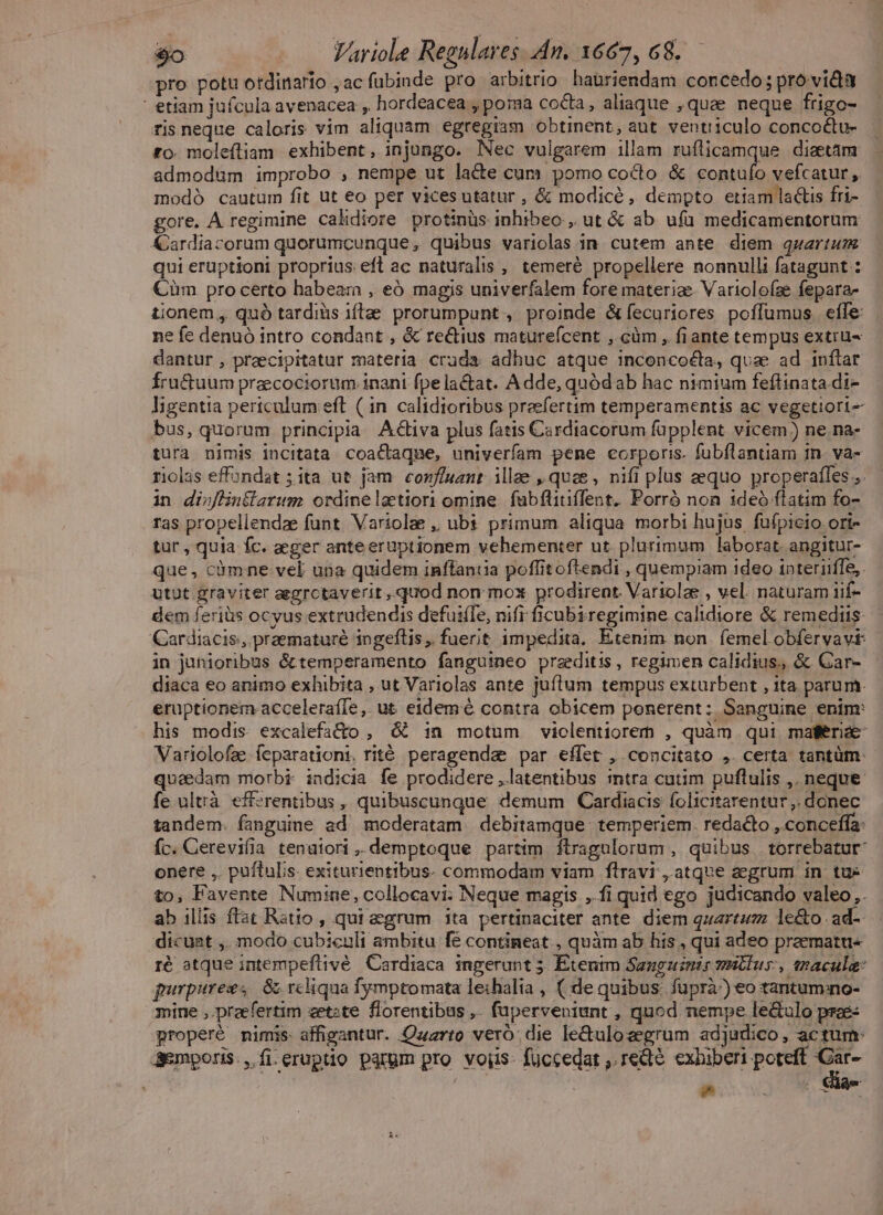 pro potu otdinario , ac fubinde pro arbitrio haüriendam concedo; pro vida etiam jufcula avenacea , hordeacea poma coda, aliaque »quae neque frigo- ris neque caloris vim aliquam egregiam obtinent, aut ventriculo concoctu- to. moleftiam exhibent, injungo. Nec vulgarem illam ruíticamque diaetám admodum improbo , nempe ut lacte cum pomo cocto &amp; contufo vefcatur , modó cautum fit ut eo per vices utatur , &amp; modicé, dempto etiam lactis fri- gore. A regimine calidiore protinüs inhibeo , ut &amp; ab ufü medicamentorum &amp;ardiacorum quorumcunque, quibus variolas in. cutem ante diem quartum qui eruptioni proprius eft ac naturalis , temeré propellere nonnulli fatagunt Cim pro certo habeam , eó magis univerfalem fore materiae. Variolofae fepara- tionem , quó tardiüs iftae. prorumpant , proinde &amp;fecuriores poffumus efle: ne fe denuó intro condant , &amp; rectius maturefcent , càm , fiante tempus extrüu- dantur , praecipitatur materia cruda adhuc atque inconcoéta, quae ad inftar Íru&amp;tuum precociorum inani fpe la&amp;at. Adde, quódab hac nimium feflinata di- ligentia pertculum eft ( in calidioribus preefertim temperamentis ac vegetiori- bus, quorum principia Activa plus fatis Cardiacorum füpplent vicem) ne.na- tura nimis incitata coactaque, univerfam pene corporis. fubflantiam in. va- riolas effondat ; ita ut jam conf/uant. illae quce , nifi plus aequo properafles in dioflintiarum ordineletiori omine fubfliti(fent. Porró non 1deó ftatim fo- ras propellendae funt. Variolze ,, ubi primum aliqua morbi hujus. fufpicio ort- tur, quia fc. aeger anteeruptionem vehementer ut plurimum laborat. angitur- que, cümne vel uia quidem inffantia poffitoftendi , quempiam ideo ipteriiffe,. utut graviter aegrctaverit , quod non mox prodirent Variolae , vel. naturam iif- dem feriis ocyus extrudendis defuifTe, nifi ficubiregimine calidiore &amp; remediis Cardiacis, praematuré ingeftis,. fuerit impedita, Etenim. non. femel obfervavi: in junioribus &amp;temperamento fanguineo praeditis, regimen calidius., &amp; Gar- diaca eo animo exhibita , ut Variolas ante juítum tempus exturbent , ita parum. eruptionem acceleraíle,. ut eidem é contra obicem ponerent: Sanguine enim: his modis excalefado , &amp; in motum violentiorerm , quàm qui mater Variolofae feparationt. rité peragenda par effet , concitato , certa tantüm- quaedam morbi indicia fe prodidere , latentibus intra cutim puflulis ,. neque fe ultrà efferentibus , quibuscunque. demum | Cardiacis folicitarentur,. donec tandem. fanguine ad moderatam.debitamque. temperiem. redacto ,.conceffa: fc. Cerevifia tenuiori, demptoque partim ftragulorum , quibus torrebatur- onere ,. puftulis. exiturientibus. commodam viam ftravi , atque aegrum in tuc to, Favente Numine, collocavi. Neque magis ,.fi quid ego judicando valeo. ab illis ftat Ratio , qui aegrum ita pertinaciter ante. diem quarta le&amp;o ad-- dicuat ,. modo cubiculi ambitu fe contineat , quàm ab his , qui adeo praematu« ré atque intempeftivé. Cardiaca ingerunt 5. Etentm Sanguinir smitlus:, nacule: purpurezs 8 rcliqua fymptomata leihalia , ( de quibus: fuprà^) eo tantumno- mine , praefertim zetzte florentibus,. fuperveniunt , quod nempe le&amp;ulo prae: properé mimis: affigantur. Qzzrto vero. die le&amp;ulozegrum adjudico, actum Semporis., fi.eruptio parum pro voiis- füccedat ,.redté exhiberi poteft em