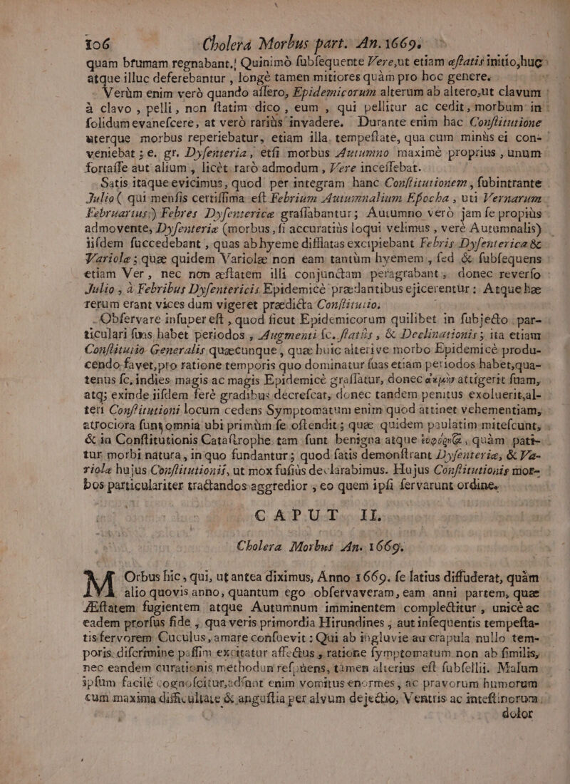 X 106 Cholera Morbus part. An. 1669. quam bfumam regnabant.| Quinimó fubfequente Vere,ut etiam e/'atis initiojhuc atque illuc deferebantur , longé tamen mitiores quàm pro hoc genere. - Verüm enim veró quando aílero, Epidemicorum alterum ab altero;ut clavum : à clavo , pelli, non flatim dico , eum , qui pellitur ac cedit, morbum in : folidum evanefcere, at veró rariüs invadere, Durante emim hac. Conflitutione wterque morbus reperiebatur, etiam illa. tempeflate, qua cum minüs ei con- veniebat ; e. gr. Dyfesteriz, etfi morbus Zztummo maxime proprius , unum fortaffe aut alium , licét. raró admodum , Zere inceífebat. Satis itaque evicimus, quod per integram hanc Conflitutionem , fabintrante | Julio ( qui menfis certiffima eft Febrium Autumnalium Efocba , ui Vernarum Februarius?) Febres. Dyfenterica graílabantur; Auiumno veró jam fe propiüs admoyente, Dyfenterie (morbus ,f1 accuratiüs loqui velimus , veré Autumnalis) iifdem füccedebant , quas ab hyeme difliatas excipiebant Febris -Dyfenterica &amp; V'ariole ; quae quidem Variolae non eam tantüm hyemem , fed &amp; fubíequens : etiam Ver, nec non eflatem illi conjundtam peragrabant, donec reverío : Julio , à Febribus Dyfentericis Epidemicé praedantibus ejicerentur ;. Atque hae rerum erant vices dum vigeret praedicta Con//ituiio. - Obfervare infuper eft , quod ficut Epidemicorum quilibet in fubje&amp;do | par- ticulari fias habet periodos , Zugmenti Íc. fats , &amp; Deeclinationis ; ita etiam Conftituiio- Generalis quaecunque , quee buic alterive morbo Epidemicé produ- €endo favet,pro ratione temporis quo dominatur fuas et:am periodos habet;qua- tenus fc, indies magis ac magis Epidemicé graffàtur, donec d«jv atugerit fuam, atq; exinde iifdem feré gradibus decrefcat, donec tandem penitus exoluerit;al- teri Conf'itutioni locum cedens Symptomatum enim quod attinet vehementiam; atrociora füng omnia ubi primüm fe oftendit ; quae quidem paulatim mitefcunt, . &amp; in Conflitutionis Cata(trophe tam funt benigna atque teoéerz , quàm. patt-.- tur morbi natura, in quo fundantur; quod fatis demonflrant Dyfeaterig, &amp; Pa- 7iolz hujus Conflitutionit, ut mox fufiüs declarabimus. Hujus Conféitutionis mor- bos particulariter tra&amp;tandos. aggredior ; eo quem ipfi fervarunt ordines C APUT. II. ^ Cholera. Morbus. 4n. 1669. À AJ. Orbus hic, qui, utantea diximus, Anno 1669. fe latius diffuderat, quàm 'À alio quovis anno, quantum ego obfervaveram, eam anni partem, quae JEflatem fugientem atque Autumnum imminentem comple&amp;itur , unicéac eadem prorfus fide , qua veris primordia Hirundines , aut infequentis tempefta- tisfervorem Cuculus, amare confuevit : Qui ab ingluvie au crapula nullo tem- poris. difcrimine psffim excitatur affectus y ratione fymptomatum non ab fimilis, nec eandem curationis méthodun refoüens, tàmen alterius. eft fubfellii. Malum ipfum facilé cognoícitur,adínnt enim vomitus enormes , ac pravorum humorum cum maxima difficultate &amp; anguflia per alvum dejectio, Venttis ac Wl vcn i Qv. olor &amp;