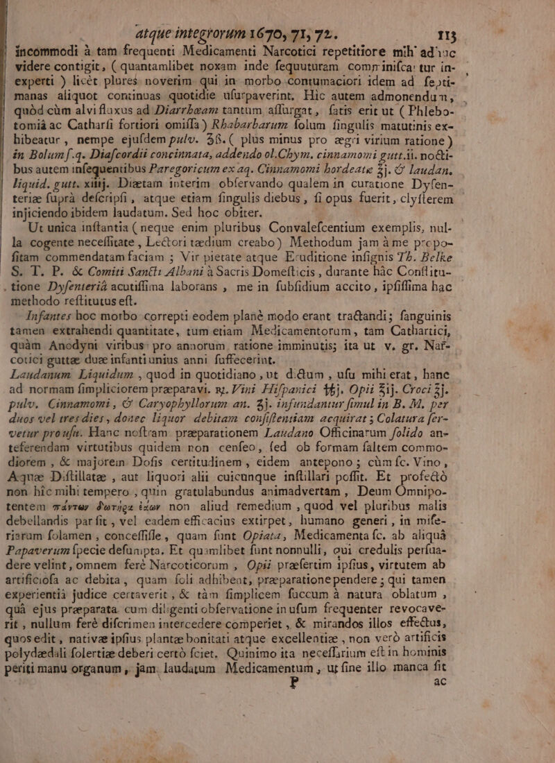 incommodi à tam frequenti Medicamenti Narcotici repetitiore mih' adisc videre contigit, ( quantamlibet noxam inde icq uim com; inifca: tur. ín- experti ) licét plures. noverim. qui in. morbo .contumaciori idem ad fe»ti- manas aliquot con:inuas quotidie ufurpaverint, Hic autem admonendum, . quód cim alvi fluxus ad Diarrbeam tantum affürgat, fatis erit ut ( Phlebo- tomiá ac Catharfi fortiori omiífa) Rbabarbarum folum fingulis matutinis ex- hibeatur, nempe ejufdem pz/v. $8.( plus minus pro egi virium ratione ) in Bolumf.q. Diafcordii concinnata, addendo ol.Chbym. cinnamomi gutt.Ai. no&amp;ti- bus autem infequentibus Pzregoricum ex aq. Cianamomi bordeate 2j. Q laudan, liquid. gutt. xij. Diaetam ioterim. obfervando qualem in curatione. Dyfen- terize fuprà deícripfi , atque etiam fingulis diebus , fi opus fuerit , clyflerem injiciendo ibidem laudatum. Sed hoc obiter. Ut unica inftantia ( neque enim pluribus Convalefcentium exemplis, nul- la cogente neceffitate , Lectori taedium. creabo) Methodum jam à me prepo- fitam commendatam faciam ; Vir pietate atque. Exuditione infignis 72. Be]ke S. T. P. &amp; Comiti Santi: Albani à Sacris Domefticis , durante hàc Conflitu- tione Dwfenterid acutífima laborans , me in fubfidium accito , ipfiffima hac methodo reftitutus eft. Infantes hoc morbo correpti eodem plané modo erant tractandi; fanguinis tamen extrahendi quantitate, tum etiam Medicamentorum, tam Cathartici, quàm Anodyni viribus: pro annorum. ratione imminutis; ita ut. v, gr. Nar- cotici guttae duse infantiunius anni fuffecerint. Laudanum Liquidum , quod in quotidiano , vt di&amp;um , ufu mihi erat, hane ad normam fimpliciorem praeparavi. y. Vini Hifpanici 5j. Opii 51j. Croci £j. pulv. Cinnamomi , &amp; Caryopbyllorum an. 5j. infundantur fimul in B. M. per duos vel tres dies , donec liquor. debitam confiflentiam acquirat 5 Colatura fer- vetur proufu. Elanc noftram. praeparationem Lardaz0. Officinarum folio an- teferendam virtutibus quidem non cenfeo, fed ob formam faltem commo- diorem , &amp; majorein. Dofis. certitudinem , eidem antepono ; cümíc. Vino, Aque Diftillate , aut liquori alii. cuicunque inftillari poffit. Et profe&amp;ó non hic mihi tempero , quin. gratulabundus animadvertam , Deum Omnipo- tentem v4vrey d'erjgz ize» non aliud remedium , quod vel pluribus malis debellandis parfit , vel eadem efficacius extirpet, humano generi, in mife- riaram folamen , conceffifle, quam funt Opizt4, Medicamenta fc. ab aliquàá Papaverum pecie defunipta. Et quamlibet fünt nonnulli, eui credulis períua- dere velint, omnem feré Narcoticorum , Opii praefertim 1pfius , virtutem ab artificiofa ac debita, quam folt adhibeat, praeparatione pendere ; qui tamen experientià judice certaverit , &amp; tàm fimplicem füccum à natura oblatum , üà ejus preeparata. cum diligenti obfervatione in ufum frequenter revocave- rit , nullum feré difcrimen intercedere comperiet , &amp; mirandos illos effe&amp;us, uos edit , nativas ipfius plantee bonitati atque excellentiz , non veró artificis polydaedili folertize deberi certó fciet.. Quinimo ita neceffirium eft in hominis periti manu organum , jam. laudatum. Medicamentum , ur fine illo. manca fit ac