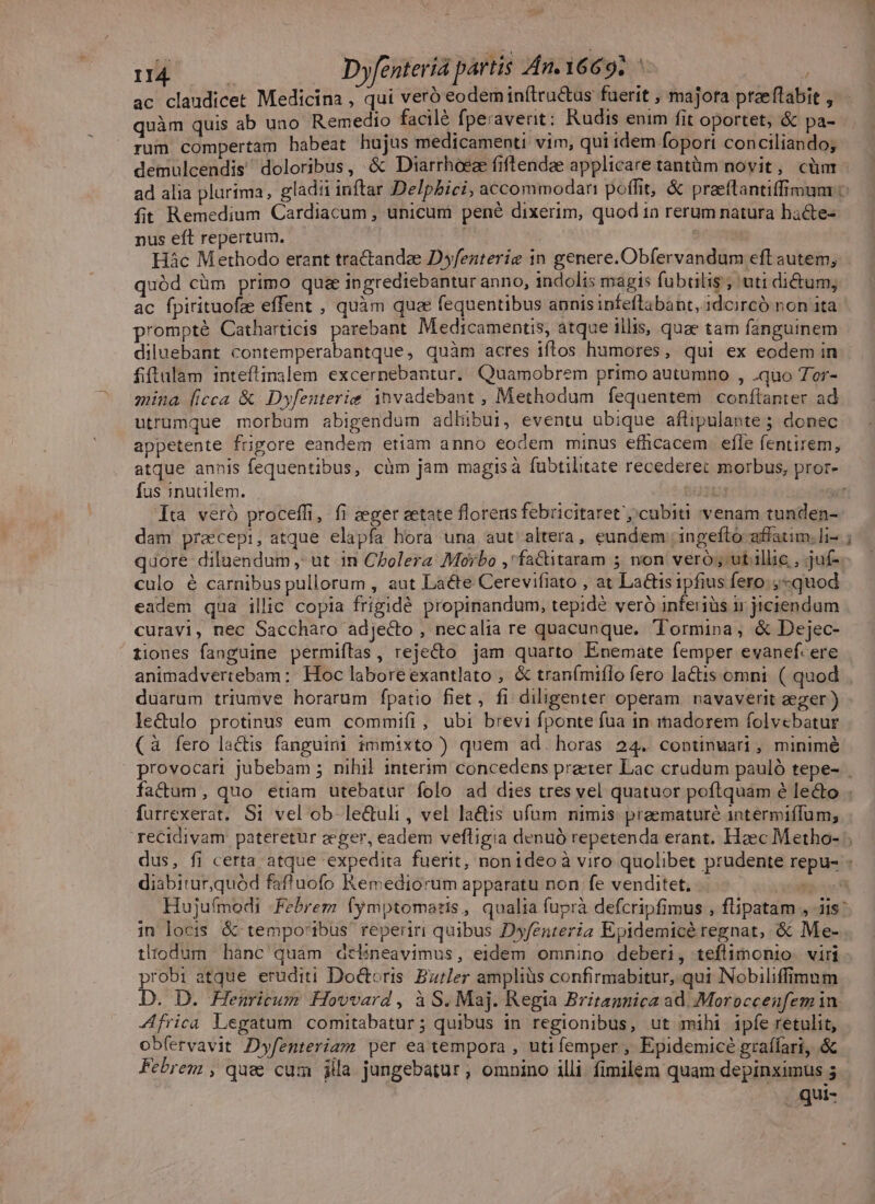 3. MM Dyfenteríà partis An.Y6692 ac claudicet Medicina , qui veró eodem inftructus fuerit , majora ptzeflabit , quàm quis ab uno Remedio facilé fperaverit: Rudis enim fit oportet, &amp; pa- rum compertam habeat hujus medicamenti vim, qui idem fopori conciliando; demulcendis doloribus, &amp; Diarrhoeze fiftendae applicare tantüm novit, cüm ad alia plurima, gladii inftar Delpbici, accommodari poffit, &amp; praeftantiffimum fit Remedium Cardiacum , unicum pené dixerim, quod 1a rerum natura hacte- nus eft repertum. | Miss | 36,50 Hác Methodo erant tractandee Dyfenterig in genere. Obfervandum eft autem; quód cüm primo qua ingrediebantur anno, indolis magis fubulis; uti di&amp;um; ac fpirituofz effent , quàm qua fequentibus annis infeftabant, 1dcircó non ita prompté Catharticis parebant. Medicamentis, atque illis, quae tam fanguinem diluebant contemperabantque, quàm acres iftos humores, qui ex eodem in fiftulam inteftinalem excernebantur. Quamobrem primo autumno , .quo Tor- mina (icca &amp; Dyfenterie invadebant , Methodum fequentem conítanter ad utrumque morbum abigendum adhibui, eventu ubique aftipulante ; donec appetente frigore eandem etiam anno eodem minus efficacem. efle fentirem, atque annis fequentibus, cüm jam magisà fubtilitate recederet morbus, pror- fus inutilem. )24 T Ita veró proceffi, fi aeger setate florens febricitaret';'cubiti venam tunden- dam praecepi, atque elapfa hora una aut altera, eundem ingefto affatim. li- ; quore diluendum , ut in Cholera: Morbo ,' factitaram n non veró; ut illic, juf- culo 6 carnibus pullorum , aut Laéte Cerevifiato , at La&amp;tis ipfius fero; ,-quod eadem qua illic copia frigidé propinandum, tepidé veró inferiüs ir jiciendum curavi, nec Saccharo adje&amp;dto, necalia re quacunque. Tormina, &amp; Dejec- tiones fanguine permiítas, rejecto jam quarto Enemate femper evanef. ere animadvertebam: Hoc laboreexantlato , &amp; tranímiflo fero lactis omni ( quod duarum triumve horarum fpatio fiet, fi diligenter operam ravaverit zeger ) le&amp;ulo protinus eum commifi, ubi brevi fponte fua in mmadorem folvebatur (à fero la&amp;is fanguini immixto ) quem ad. horas 24. coptinwari, minimé provocari jubebam 5 nihil interim concedens praeter Lac crudum pauló tepe- | factum, quo etiam utebatur folo ad dies tres vel quatuor poftquam é lecto . furrexerat. Si vel ob le&amp;uli, vel la&amp;tis ufum nimis. praematuré intermiffum; recidivam pateretur zeger, eadem vefligia denuó repetenda erant. Haec Metho- dus, fi certa atque expedita fuerit, nonideo à viro quolibet prudente repu- - diabitur,quód faffuofo Kemediorum apparatu non fe venditet, yet Hujufmodi -Febrem fymptomatis, qualia fuprà defcripfimus , flipatam , iis: in locis &amp; tempo'ibus reperiri quibus Dyfenteria Epidemicé regnat, &amp; Me- tliodum hanc quam dtlineavimus, eidem omnino deberi, teflimonio. viri probi atque eruditi Doctoris. Butler ampliüs confirmabitur, qui Nobiliffimnm D. D. Henricum Hovvard , à S. Maj. Regia Britannica ad. .Moroccenfem in Africa Legatum comitabatur; quibus in regionibus, ut mihi ipfe retulit, obfervavit Dyfenteriam per ea tempora , uti femper , Epidemicé graífari, &amp; Febrem , quee cum jila jungebatur , omnino illi. fimilem quam depinximus 5 (gue