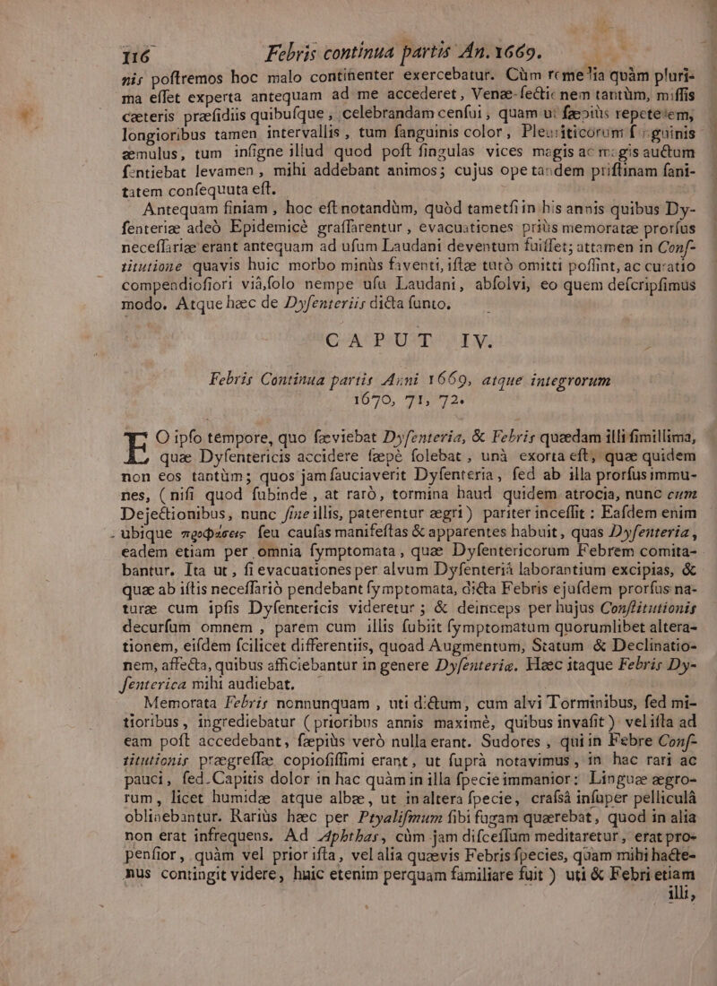 ni; poflremos hoc malo continenter exercebatur. Cüm rcme'ia quàm pluri- ma effet experta antequam ad me accederet, Vena-fectic nem tantüm, miffis cateris praefidiis quibuíque , celebrandam cenfui ; quam u: faepits repetetem, — longioribus tamen intervallis , tum fanguinis color, Plewiticorum f guinis — emulus, tum infigne iliud quod poft fingulas vices magis ac rm: gis auctum f:ntiebat levamen , mihi addebant animos; cujus ope tas dem priflinam fani- tatem confequuta eft. Antequam finiam , hoc eft notandim, quàd tametfiin bis annis quibus Dy- fenteriae adeó Epidemicé graffarentur , evacustiones priüis memoratae proríus neceffiriae erant antequam ad ufum Laudani deventum fuiffet; attamen in Con/- rHiutione quavis huic. morbo minüs faventt, iftee tutó omitti poffint, ac curatio compeadiofiori viàfolo nempe ufu Laudani, abfolvi, eo quem deícripfimus modo. Atque hec de D»yfenteriis dicta funto. Coa CPU Vna x» Febris Continua partis Ani 1669, atque integrorum 1070, 90721 E O ipfo témpore, quo fzeviebat D»fenteria, &amp; Febris quaedam illi fimillima, qua Dyfentericis accidere faepe folebat , unà exorta eft; quae quidem non eos tantüm; quos jam fauciaverit Dyfenteria, fed ab illa prorfusimmu- nes, ( nifi quod fubinde , at raró, tormina haud quidem atrocia, nunc cum Deje&amp;ionibus, nunc /fizeillis, paterentur aegri) pariter inceffit : Eafdem enim . ubique mgedzsee fea. caufas manifeftas &amp; apparentes habuit , quas D»yfenteria , eadem etiam per omnia fymptomata, quae Dyfentericorum Febrem comita- bantur. Ita ut , fi evacuationes per alvum Dyfenteriá laborantium excipias, &amp; quae ab iítis neceffarió pendebant fymptomata, di&amp;ta Febris ejufdem prorfus na- ture cum ipfis Dyfentericis videretur ; &amp; deinceps per hujus Conffitutionis decurfum omnem , parem cum illis fubiit f(ymptomatum quorumlibet altera- tionem, eifdem fcilicet differentiis, quoad Augmentum, Statum. &amp; Declinatio- nem, affecta, quibus afficiebantur in genere Dyfenterig. Yloec itaque Febrig Dy- fenterica mihi audiebat. | Memorata l'ebrig nonnunquam , uti di&amp;um, cum alvi Torminibus, fed mi- tioribus, ingrediebatur (prioribus annis maximé, quibus invafit ) velifla ad eam poft accedebant, fzpiüis veró nulla erant. Sudores , quiin Febre Cozf- titutionir preegrefLe copiofiffimi erant , ut fuprà notavimus , in. hac rari ac pauci, fed.Capitis dolor in hac quàm in illa fpecieimmanior: Linguae aegro- rum, licet humida atque albze, ut inaltera fpecie, craísà infuper pelliculá oblinebantur. Rariüs hzc per Pryalifmum fibi fugam quaerebat, quod in alia non erat infrequens. Ad J4pbrbas, càüm jam difceffum meditaretur, erat pro- penfior, quàm vel prior ifta, vel alta quaevis Febris fpecies, quam mihi ha&amp;te- mus contingit videre, huic etenim perquam familiare fuit ) uti &amp; Febri etiam illi,