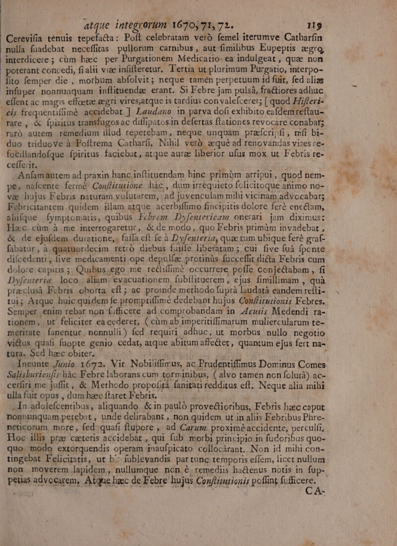 Cerevifia tenuis tepefa&amp;a: Poft celebratam vero femel iterumve Catharfin nulla faadebat neceffitas pullorum carnibus , aut fimilibus Eupeptis aegra, interdicere ; cüm haec per Purgationem Medicatio- ea indulgeat , quae non poterant concedi, fialii viae infifteretur. Tertia ut plurimum Purgatio, mterpo- fito femper die , morbum abfolvit; neque tamen perpetuum id fuit, fed aliae infuper nonnunquam inflituendz erant. $i Febre jam pulsá, fractiores adhuc | eflent ac magis effoetae eegri vires,atque is tardius con valefceret; [ quod Hfferi- | £is frequentiffimé accidebat ] Laudazo 1 parva dofi exhibito eafdemreftau- rare, &amp; fpiritus transfugos ac diffipatos in defertas flationes revocare conabar; raró autem remedium illud repetebam, neque unquam prafcripfi, mfi bi- duo tiduove à Poflrema Catharfi, Nihil veró. aequé ad renovandas vires re- focillandofque fpiritus faciebat, atque aurae liberior ufus mox ut. Febris re- cefferit. ; . Anfam autem ad praxin hanc inftituendam hinc primüm arripu1, quod nem- pe, nafcente fermé Conflitutione. hàc,, dum irrequieto fclicitoque animo no- vae hujus Febris naturam volutarem, ad juvenculam mihi vicinam advocabar; Febricitantem quidem illam atque acerbiffimo fincipitis dolore fer$ encétam, ali(que fymptomatis, quibus Febrem. Dwfentericam onerati jam diximus: Hac cüm à me interrogaretur,. &amp; de modo , quo Febris primim invadebat , &amp; de ejufdem. duratione, fafTa eft fe à Dyfenteria, quae tum ubique feré graf- fabatur, à quatuordecim retró diebus fuilfe liberatam ; cui five fuà fponte diícedenti, five medicamenti ope depulíae, protinüs facceffit dicta Febris cam dolore capitis ; Quibus;ego me recdiffim? occurrere poffe conjectabam , fi Dyfenterie | loco | aliam, evacuationem. fubílituerem, ejus. fimillimam , quà praeclusà Febris oborta. eft; ac proinde methodo fuprà laudatà eandem refti- tui; Atque huic quidem fe promptifimé dedebant hujus Conf/zturionis Febres. Semper enim rebar non 'fufficere ad comprobandam in 24e; Medendi ra- tionem, ut feliciter eacederet, ( cim ab imperitiffimarum muliercularum te- meritate fanentur, nonnulli) fed requiri adhuc, ut morbus nullo negotio tura. Sed haec obiter. pe^ | | -Ineunte Junio 1672. Vir Nobiliffirus, ac Prudentifmus Dominus Comes Salisburien[is hàc. Febre laborans cum torminibus, ( alvo tamen non folutà) ac- cerfiri me juffit ,, &amp; Methodo propofità fanitati redditus eft; Neque alia mihi ulla fuit opus , dum haec ftaret Febris. i . In adolefcentibus, aliquando. &amp; in pauló prove&amp;tioribus, Febris haec caput nonnunquam.petebst, unde delirabant , non quidem ut in aliis Febribus Phre- neticorum more, fed quafi flupore ,' ad Carum. proximé accidente, perculfi, Hoc illis prae ceteris accidebat , qui fub morbi principio in fudoribus quo- quo modo extorquendis operam inaufpicato collocárant. Non id mihi con- tingebat Felicitatis, ut b.- fuüblevandis partunc temporis effem, licet nullum non moyerem lapidem , nullumque non 6. remediis hactenus notis in fup- petias advocarem, Atqne hacc de Febre hujus Conféitutionis poffint fufficere.. El id