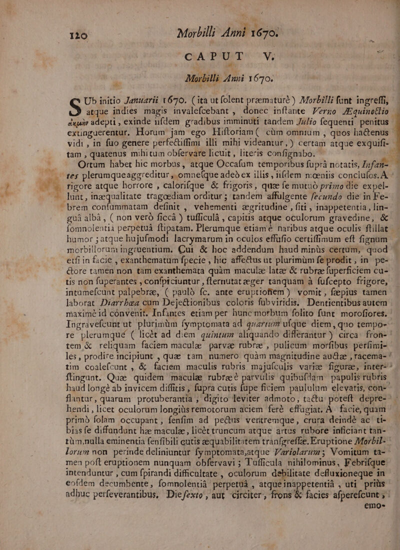 CAPUT V Morbilli Ani 1670. Ub initio Jatuzrii t670. ( ita ut folent praematuré ) Morbilli funt ingreffi, S atque indies magis invalefcebant , donec inftante Vergzo JEquinotio . éixjuir adepti , exinde iifdem gradibus imminuti tandem Jz/io fequenti. penitus exunguerentur. Horum jam ego Hifloriam( cüm omnium , quos ha&amp;enus ' vidi , in fuo genere perfecüffimi illi mihi videantur, ) certam atque exquifi- tam , quatenus mihitum obfervare licuit, literis confignabo. : Ortum habet hic morbus, atque Occafam temporibus fuprá notatis, Zzfzu- tes plerumqueaggreditur , omne(que adeb ex illis , iifdem moeniis conclufos. A. rigore atque horrore , calorifque &amp; frigoris, quze fe mutuó prizzo die expel- lunt, inaequalitate tragoediam orditur ; tandem affuülgente fecuzdo die in Fe- brem confümmatam definit ,' vehementi. zegritudine , fiti , inappetentia , lin- guà albà , ( non veró ficcá ) tufficulà , capitis atque oculorum gravedine, &amp; fomnolentià perpetuá flipatam. Plerumque etiamé naribus atque oculis ftillat humor ; atque hujufmodi lacrymarum in oculos effufio certiffimum eft fignum morbillorura ingrüentium. Cui &amp; hoc addendum haud minüs certum, quod etfi in facie , exanthematum fpecie , hic affectus ut plurimüm fe prodit, in. pe- tis non fuperantes , confpiciuntur , fternutateeger tanquam à fufcepto frigore, intamefcunt palpebrae, ( pauló fc. ante eruptiofiem ) vomit, feepius tamen laborat Diarrbea cam Deje&amp;ionibus coloris fübviridis. Dentientibus autem maximé id cónvenit. Infantes etiam per hunc morbum folito funt. morofiores. Ingravefcunt ut plurimüm fymptomata ad. 4z2r5 ufque diem, quo tempo- re pleramqué ( licét ad diem quintum aliquando differantur ) circa: fron- tem, &amp; reliquam faciem maculae parva rubre , pulicum' morfibus perfimi- les, prodireincipiunt , qua tam numero quàm magnitudine auctze , racema- ' tim coalefcunt , &amp; faciem maculis rubris majuículis varie figurae, inter- ^ ftingunt. Quae. quidem macula rubra parvulis quibufdam papulis rubris. haud longé ab invicem diffitis ; fupra cutis fupe ficiem paululum elevatis, con- flantar, quarum protuberantiía ; digito leviter admoto, tactu: poteft. depre- hendi, licet oculorum longiüs remotorum aciem feré effugiat, A. facie, quam primo folam occupant, fenfim ad pe&amp;us veritremque, crura deindé ac ti- bias fe diffundunt hae maculze, licét truncum atque artes rubore inficiant tan- tüm,nulla eminentia fenfibili cutis zequabilitatem tranfgreflze. Eruptione Morbil- lorum non perinde deliniuntur fymptomata,atque Variolarum; NV omitum ta- men poft eruptionem nunquam obfervavi ; Tufficula nihilominus, Febrifque intenduntur , cum fpirandi difficultate , oculorum debilitate defluxioneque in eofdem decumbente, fomnolentià perpetuá , atque inappetentià , uti priüs adbuc perfeverantibus, Die/zxto, aut circiter, frons &amp; facies afperefcunt ; : emos