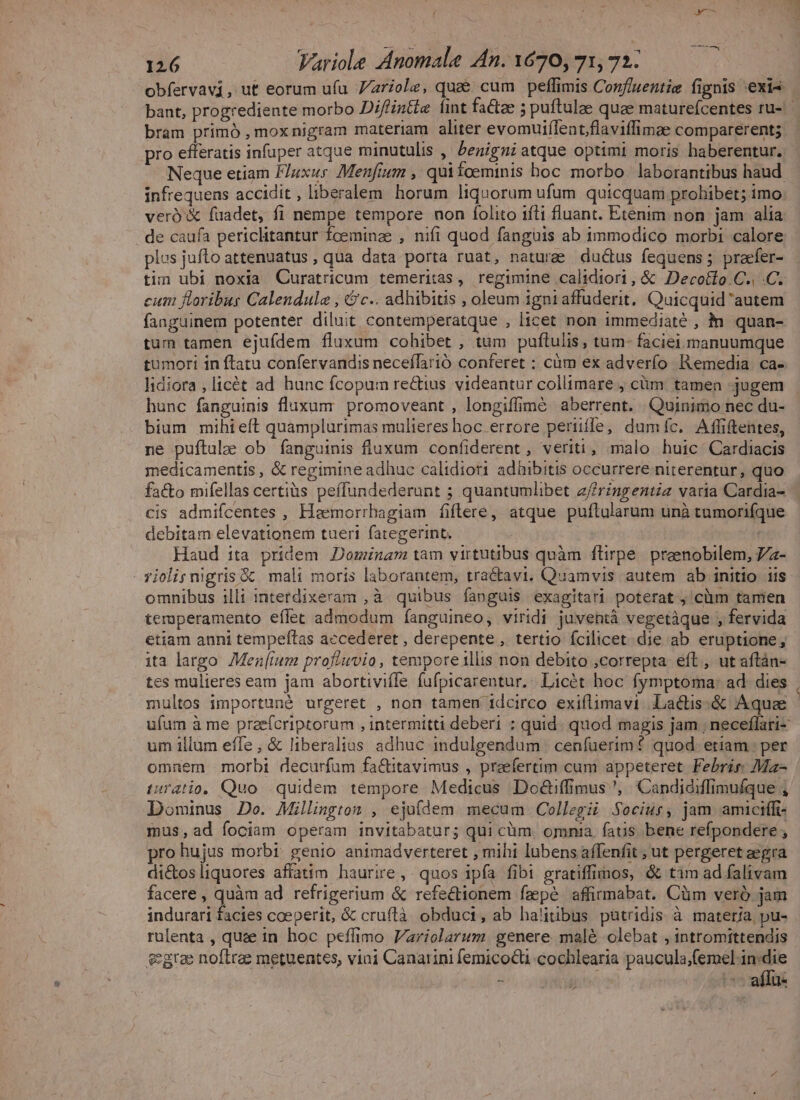 M obfervavi, ut eorum ufu 7Zzriole, quee cum peflimis Conf/uentie fignis «exis bant, progrediente morbo Difintie fint fa&amp;tee ; puftulae quae maturefcentes ru- bram primó , mox nigram materiam aliter evomuiílent,flaviffimae comparerent; pro efferatis infuper atque minutulis , benigni atque optimi moris haberentur. Neque etiam F/uxur Menfium , quitoeminis hoc morbo laborantibus haud. infrequens accidit , liberalem horum liquorum ufum quicquam prohibet; imo veró'&amp; fuadet, fi nempe tempore non folito iíli fluant. Etenim non jam alia plus jufto attenuatus , qua data porta ruat, naturae ductus fequens; praefer- tim ubi noxia Curatricum temeritas, regimine .calidiori, &amp; Decotlo.C., .C. cum floribus Calendule , &amp;c.. adhibitis , oleum 1gni affuderit. Quicquid 'autem fanguinem potenter diluit contemperatque , licet non immediaté , in. quan- tum tamen ejufdem fluxum cohibet , tum puftulis, tum- faciei manuumque tumori in ftatu confervandis neceílàrió conferet : càüm ex adverío Remedia. ca- lidiora ,licét ad hunc fcopum re&amp;ius videantur collimare ; cüm. tamen -jugem hunc fanguinis fluxum. promoveant , longiffimé aberrent. Quinimo nec du- bium mihieft quamplurimas mulieres hoc errore periifle, dumíc. Affiftentes, ne puftulae ob fanguinis fluxum confiderent, veriti, malo huic Cardiacis medicamentis , &amp; regimine adhuc calidiort adhibitis occurrere niterentur, quo fa&amp;o mifellas certiàs peffundederunt ; quantumlibet z/ringentiz varia Cardia- cis admiícentes , Haemorrbagiam fiflere, atque puftularum unà tumorifque debitam elevattonem tueri fategerint, Haud ita pridem Dominam tam virtutibus quàm ftirpe. praenobilem, 7a- omnibus illi interdixeram ,à quibus fanguis exagitari poterat, clum tamen temperamento eífet admodum fíanguineo, viridi juventà vegetàque , fervida etiam anni tempeftas accederet , derepente, tertio fcilicet die ab eruptione; ita largo Mez[ium profiuvio , tempore illis non debito correpta eft, ut aftán- tes mulieres eam jam abortiviífe fufpicarentur,: Licét hoc fymptoma: ad. dies multos importuné urgeret , non tamen idcirco exiflimavi. La&amp;tis:&amp; Aquae ufum à me preefcriptorum , intermitti deberi : quid. quod magis jam ; neceffari- um illum effe; &amp; liberalias adhuc indulgendum | cenfuerim? quod. ettam ; per omnem morbi decurfum fa&amp;titavimus , praefertim cum appeteret. Febrir: Ma- iuratio. Quo quidem tempore Medicus Doé&amp;tiffimus ', Candidiffimufque , Dominus Do. Millington , ejufdem mecum Collegii Sociur, jam amiciffi- mus,ad fociam operam invitabatur; qui cüm. omnia, fatis bene refpondere , pro hujus morbi: genio animadverteret , mihi lubens affenfit ; ut pergeret segra dictos liquores affatim haurire, quos ipfa fibi gratiffimos, &amp; tim ad falivam facere , quàm ad. refrigerium &amp; refectionem fepe affirmabat. Cüm veró jam indurari facies coeperit, &amp; cruftà obduci, ab halitibus pütridis à materia, pu- rulenta , quee in hoc peffimo V/ariolarum genere malé olebat , intromittendis egrae noftrae metuentes, vini Canatini femicocti cochlearia P 8 7 IL