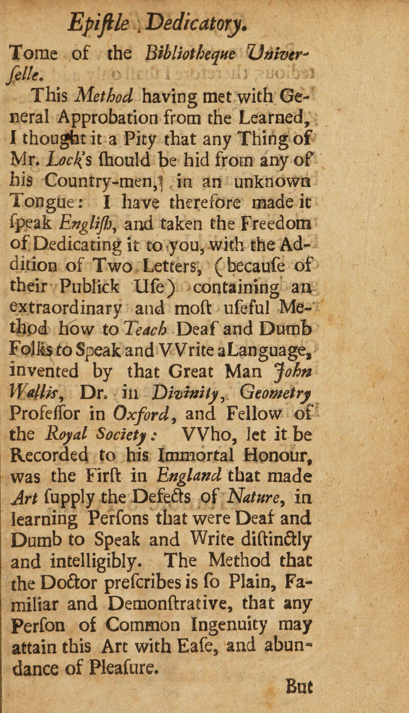 Tome of the Bibliothèque TJniver- fille. > .■■■-! l- This Method having met with Ge¬ neral Approbation from the Learned, I thought it a Pity that any Thing of Mr. Locl{S (hould be hid from any of his Country-men,^ in an unknown 1 ongue : I have therefore made it fpeak Englifi, and taken the Freedom of Dedicating it to you, with the Ad¬ dition of Two Letters, (becaufe of their Publick life) containing an extraordinary and molt ufeful Me¬ thod how to Teach Deaf and Dumb Folks to Speak and Write a Language, invented by that Great Man John Wallis, Dr. ill Divinity, Geometry Profelfor in Oxford, and Fellow of the Royal Society; Who, let it be Recorded to his Immortal Honour, I was the Firft in England that made Art fupply the Defeâs of Nature, in learning Perfons that were Deaf and Dumb to Speak and Write diftinctly and intelligibly. The Method that the Dodlor prefcribes is fo Plain, Fa¬ miliar and Demonftrative, that any Perfon of Common Ingenuity may attain this Art with Eafe, and abun¬ dance of Pleafure. But