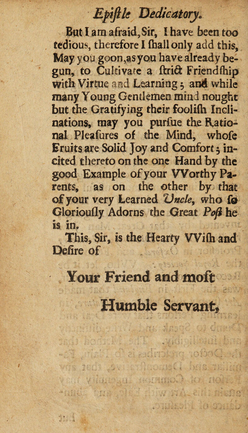 tedious, therefore I (hall only add this. May you goon,as you have already be¬ gun, to Cultivate a ftriét Friendftiip with Virtue and Learning $ and while many Young Gentlemen mini nought but the Gratifying their foolilh Incli¬ nations, may you purfue the Ratio¬ nal Pleafures of the Mind, whofe Eruits are Solid Joy and Comfort 5 in¬ cited thereto on the one Hand by the good Example of your Worthy Pa¬ rents, as on the other by that of your very Learned Uncle, who fd Glorioufly Adorns the Great Pojl he is in. This, Sir, is the Hearty With and Delire of Your Friend and molt Humble Servant,