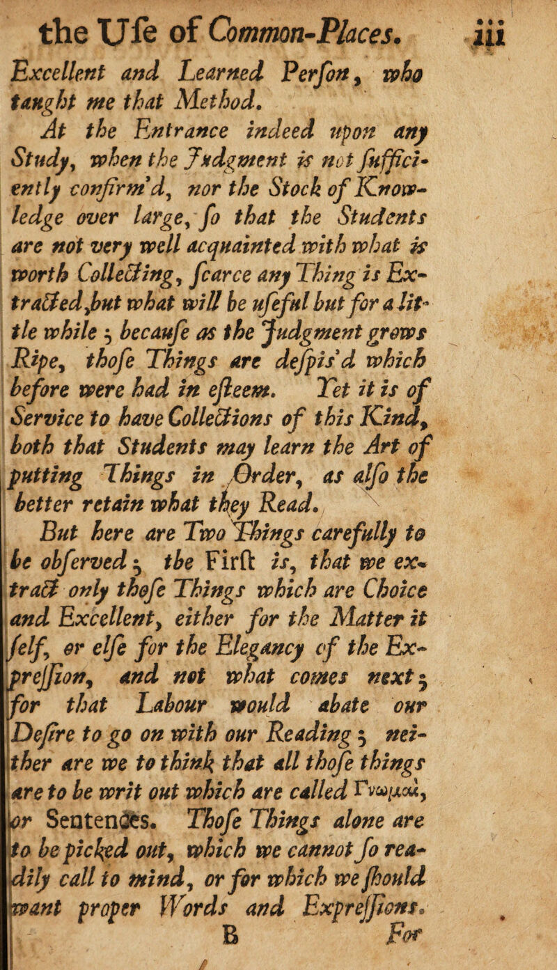 Excellent and Learned Perfon, who taught me that Method. At the Entrance indeed upon any Study, when the Judgment is not fuffici- ently confirm’d, nor the Stock of Know¬ ledge over large, fo that the Students are not very well acquainted with what is worth Collecting, fear ce any Thing is Ex- traced fut what will be ufeful but fir a lit¬ tle while 5 becaufe as the Judgment grows Ripe, thofe Things are dejpisd which before were had in ejleem. Tet it is of Service to have Collerions of this Kind, both that Students may learn the Art of putting Things in Order, as alfo the better retain what they Read. But here are Two Things carefully to be obferved^ the Fir ft is, that we ex tracl only thofe Things which are Choice and Excellent, either for the Matter it (elf or elfe for the Elegancy cf the Ex- prejjion, and not what comes next $ for that Labour would abate our Defire to go on with our Reading $ nei¬ ther are we to think that all thofe things are to be writ out which are called Fv&^cu, lor Sentences. Thofe Things alone are So be picked out, which we cannot Jo rea¬ dily call to mind, or fir which we fhould want proper Words and Exprejfions. B  For /