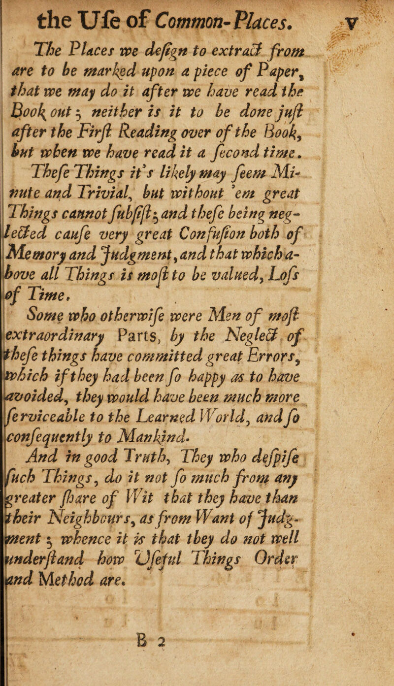 The Places we de/tgn to extract from are to be marked upon a piece of Paper, that we may do it after we have read the Book out 5 neither is it to be done jujl after the Firjl Reading over of the Book, but when we have read it a fécond time. Thefe Things it s likely may feem Mi- nute and Trivial, but without 'em great Things cannotfubfifl^and thefe being neg¬ lected caufe very great Confufion both of Memory and Judgment,and that whicha- bove all Things is molt to be valued, Lofs )of Time, Some who otherwife were Men of mofl extraordinary Parts, by the NegleCt of thefe things have committed great Errors, which if they had been fo happy as to have avoided, they would have been much more ferviceable to the Learned World, and fo confequently to Mankind• And in good Truth, They who defpife uch Things, do it not fo much from any reater feare of Wit that they have than heir Neighbours, as from Want of Judgm¬ ent $ whence it is that they do not well nderfland how Dfeful Things Order and Method are«