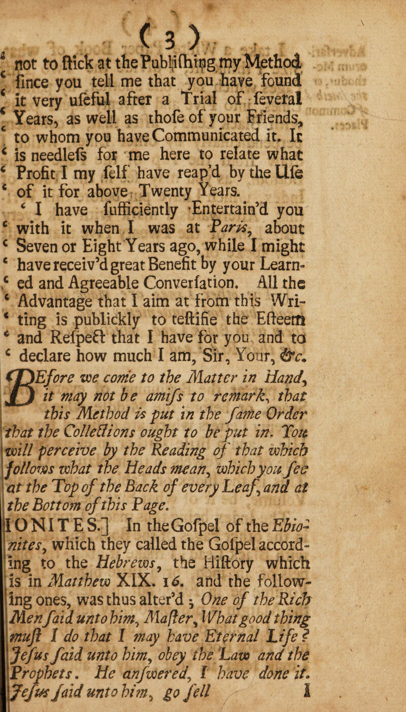 * not to flick at the Publilhing my Method c fince you tell me that you have found c it very ufeful after a Trial of feveral c Years, as well as thofe of your Friends, c to whom you have Communicated it. It * is needlefs for me here to relate what c Profit I my felf have reap’d by the Ufe * of it for above Twenty Years. É I have fufficiently Entertain’d you e with it when I was at Parity about c Seven or Eight Years ago, while I might c have receiv’d great Benefit by your Learn- € ed and Agreeable Convention. All the 6 Advantage that I aim at from this Wri- * ting is publickly to teftifie the Efteettl * and Refpeft that I have for you and to c declare how much I am, Sir, Your, &c• SEfore we come to the Matter in Hand\ it may not b e amifs to remark, that this Method is put in the fatne Order that the Colie ft ions ought to be put in. Tou will perceive by the Reading of that which follows what the Heads mean, which you fee at the Top of the Back of every Leaf and at the Bottom of this Page. IONITE S.] In theGofpel of the Ebio~ nit es, which they called the Gofpel accord» ing to the Hebrews, the Hiftory which is in Matthew XIX. 16. and the follow¬ ing ones, was thus alter’d ^ One of the Rich Menfaid unto him, Mafter, What good thing muft I do that I may have Eternal Life ? Jejus faid unto him, obey the Law and the Prophets. He anfwered, f have done it, Jefus faid unto him, go fell I