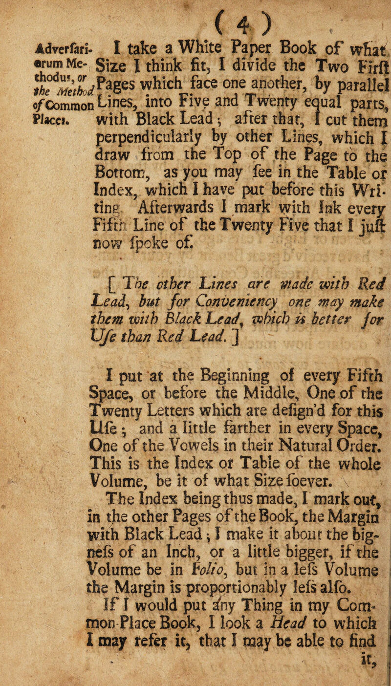 Adverfarî- I take a White Paper Book of what , •rum Me- Size I think fit, I divide the Two Firft which face one another, by parallel ©/ Common Lines, into Five and Twenty equal parts, Placci. with Black Lead ^ after that, 1 cut then? perpendicularly by other Lines, which I draw from the Top of the Page to the Bottom, as you may fee in the Table or Index, which I have put before this Wri¬ ting Afterwards I mark with Ink every Fifth Line of the Twenty Five that I juft now fpeke of. [ The other Unes are made with Red Lead) but for Convemency one may make them wiih Black Lead, which ü better for XJfe than Red Lead. ] I put at the Beginning of every Fifth Space, or before the Middle, One of the Twenty Letters which are defign’d for this life} and a little farther in every Space, One of the Vowels in their Natural Order. This is the Index of Table of the whole Volume, be it of what Size foever. \ * The Index being thus made, I mark out, in the other Pages of the Book, the Margin with Black Lead * I make it about the big- nefs of an Inch, or a little bigger, if the Volume be in rolio^ but in a lefs Volume the Margin is proportiônably lefs alfo. If I would put in y Thing in my Com¬ mon-Place Book, I look a Head to which l may refer it, that I may be able to find