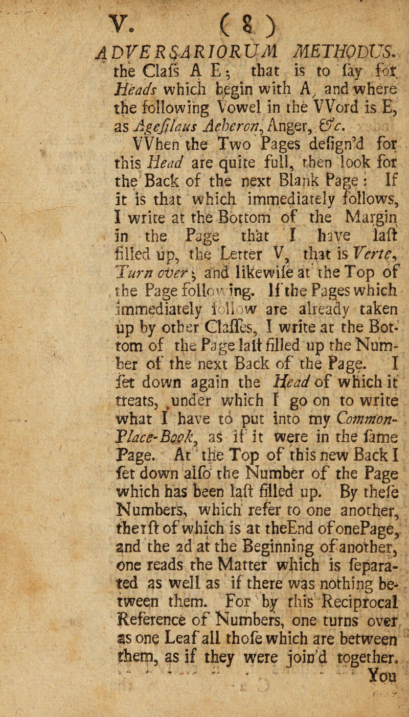 A DV ER SA RIO RUM METHQWS. the Clafs A E -, that is to fay for heads which begin with A, and where the following Vowel in the Word is E, as Agefilaus Aehercn^ KngQx, (5» c. : VVhen the Two Pages defignM for this Head are quite full, then look for the Back of the next Blank Page : If it is that which immediately follows, I write at the Bottom of the Margin > in the Page that I have laft: filled up, the Letter V, that is Verte, Turnover^ and likewilë at the Top of the Page Following, If the Pages which immediately follow are already taken up by other Clafles, I write at the Bot¬ tom of the Page lalt filled up the Num¬ ber of the next Back of the Page. I fet down again the head of which it treats, .under which I go on to write what I have to put into my Common- Vlace-Book^ as if it were in the fame Page. At11 the Top of this new Back I fet down alfo the Number of the Page which has been laft filled up. By thefie Numbers, which refer to one another, therft of which is at theEnd ofonePage, and the 2d at the Beginning of another, one reads the Matter which is fepara- ted as well as if there was nothing be¬ tween them. For by this Reciprocal Reference of Numbers, one turns over as one Leaf all thofe which are between them, as if they were join’d together, ■“ : * ' ' * : . : * You