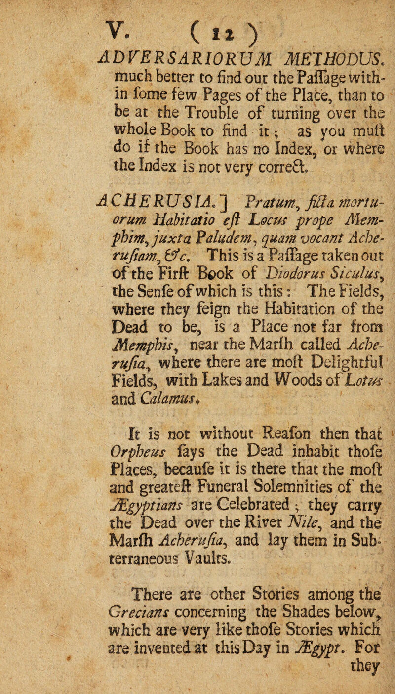 V. Cl») ADVERSARIORUM METHODUS. much better to find out the Paffage with¬ in fome few Pages of the Plate, than to be at the Trouble of turning over the whole Book to find it ; as you mult do if the Book has no Index, or where the Index is not very correfi A C H E R U SI A. ] F rat urn, fid a moriu- orum Habitatio eft Locus prope Mem- phim^juxtci Paludem, quam vacant Ache- rufiam., 0V. This is a Paffage taken out of the Firft Book of Diodorus Siculus, the Senfe of which is this : The Fields, where they feign the Habitation of the Dead to be, is a Place not far from Memphis, near the Marfh called Ache- rufia., where there are mofi: Delightful Fields, with Lakes and Woods of Lotus and Calamus* It is not without Reafon then that Orpheus fays the Dead inhabit thofè Places, becaufe it is there that the moft and greateft Funeral Solemnities of the ^Egyptians are Celebrated ; they carry the Dead over the River Niie^ and the Marfh Acherufia, and lay them in Sub¬ terraneous Vaults. There are other Stories among the Grecians concerning the Shades below, which are very like thofe Stories which are invented at this Day in Ægypt. For they