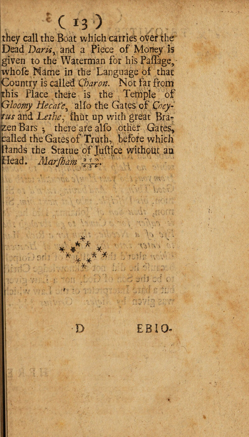 r- C C Ï3 ) they call the Boat which carries over the Dead Darts y and a Piece of Money is given to the Waterman for his Paffage, whofe Name in the Language of that Country is called Charon. Not far from this Place there is the Tetnple of Gloomy Hecatey alio the Gates of Cocy- tus arid Lethe, {hut up with great Bra¬ zen Bars -, there are alfo otlief Gates, :alled the Gates of Truth, before which ftands the Statue of Juftice without an [dead. 2 % <V ÏTT’ • c\ ' ¥ ' f ^ * * * *• ? r \ i . ■ 3 i i V - - v. > v • - , v D E BIO- ■