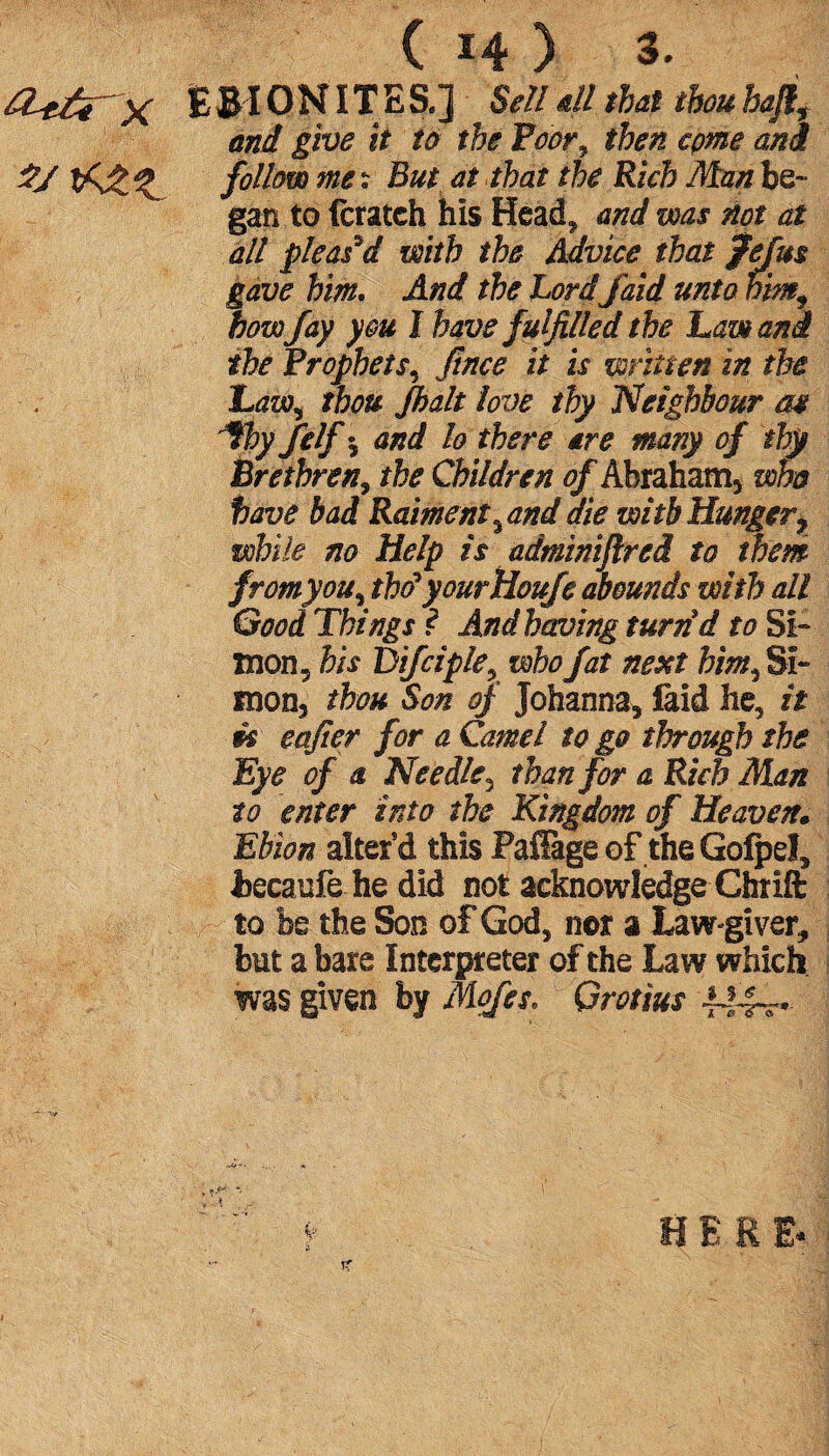 X ÈBIONÏTES.] Sell all that thouhaflf and give it ta the Poor^ then come and follow me ? But at that the Rich Man be- gan to fcratch his Head, and was not at all pleas'd with the Advice that fefus gave him. And the Lord faid unto him, how fay you I have fulfilled the haw and the Prophets, Jince It is written in the Law, thou Jhalt love thy Neighbour m *fhy felfs and lo there are many of thy Brethren, the Children of Abraham* who have bad Raiment %and die with Hunger, while no Help is adminifired to them fromyou, thdyourHouje abounds with all Good Things ? And having turnd to Si¬ mon* bis Difciple* who fat next him, Si¬ mon, thou Son of Johanna* laid he, it m eaficr for a Camel to go through the Eye of a Needle, than for a Rich Man to enter into the Kingdom of Heaven. Ebion alter’d this Paffage of the Gofpel, fcecaufe he did not acknowledge Chrift to be the Son of God, nor a Law-giver, but a bare Interpreter of the Law which was given by Mofes* Grotius A44^*-