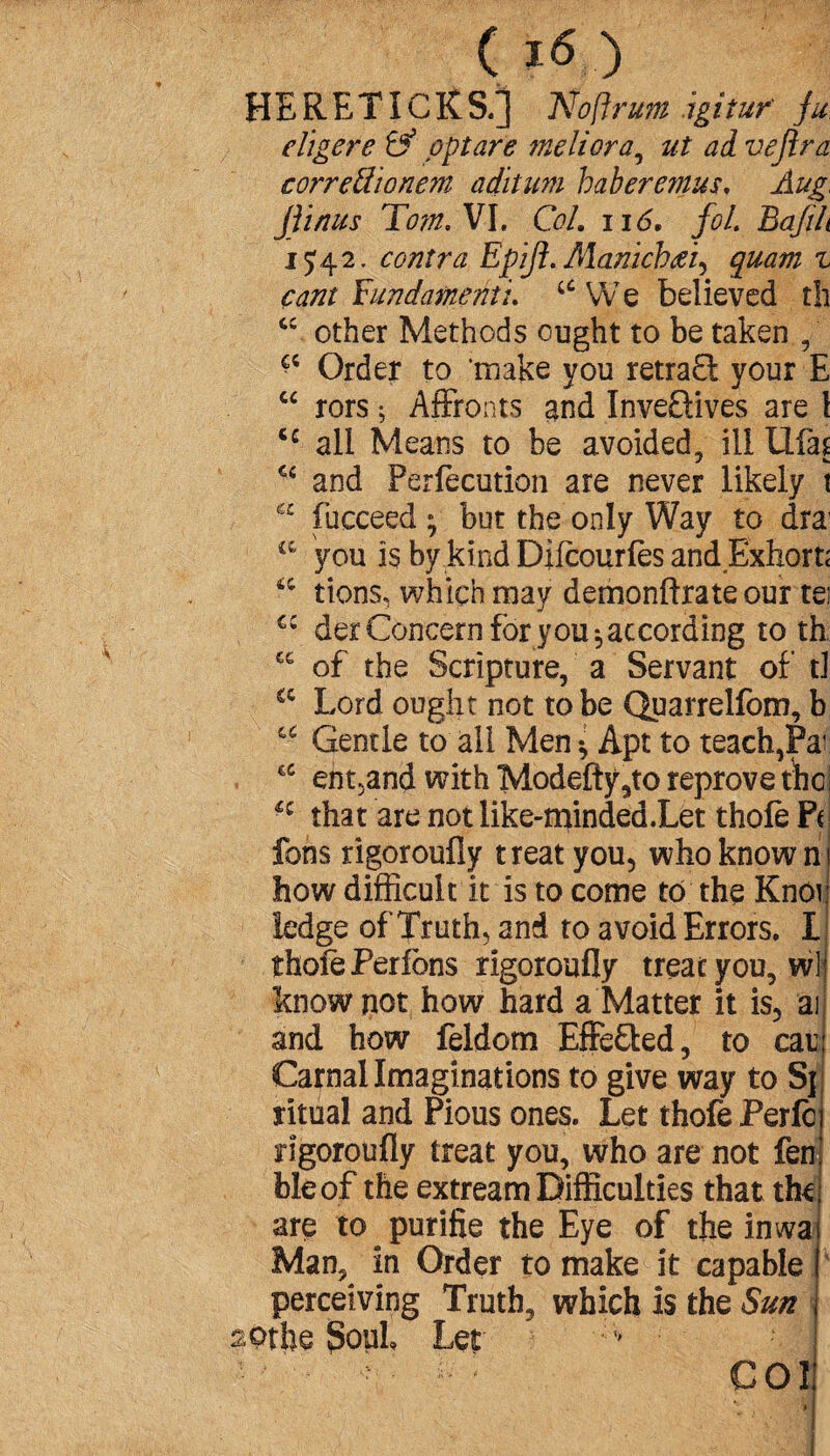 ( ?<S.) HERETICKS.] Nofirum agi tuf ju eligere & opt are meliora, ut ad vejira correÜïonem aditum haberemus. Aug, Jtinus Tom. VI, Col. 116, fol. Bafih 15:42. contra Epifl. Mamchfii^ quam z cant Yundamenti. 46 We believed th u other Methods ought to be taken , Order to 'make you retrad your E “ rors ; Affronts and Inve&ives are l tc all Means to be avoided, ill tlfas <c and Perfection are never likely t Ê£ fucceed ^ but the only Way to dra1 a you is by kind Difeourfes and Exhorte 4,4 tiens, which may demonftrate our tei der Concern for you-, according to th of the Scripture, a Servant of tl C£ Lord ought not to be Quarrelfom, b u Gentle to all Men * Apt to teach,Par ent.and with Modefty9to reprove the H that are not like-minded.Let thole Pc fons rigoroufly treat you, who known how difficult it is to come to the Knoi ledge of Truth, and to avoid Errors. I thofe Perlons rigoroufly treat you, wl know not how hard a Matter it is, ai and how feldorn Effefted, to car Carnal Imaginations to give way to Sj ritual and Pious ones. Let thofe Perfc rigoroufly treat you, who are not fen bleof the extream Difficulties that the are to purifie the Eye of the imva Man, in Order to make it capable perceiving Truth, which is the Sun aotlie Soul Let — COI