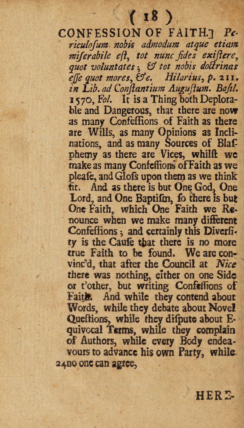 ( «8 ) CONFESSION OF FAITH.] Pt- riculofum nobis admodum at que et iam miferabile eft, tot nunc Jides exiftere, quoi vo!unt at es ^ & tot nobis doQrinas ejfe quot mores, &e. Hilarius, p* 211. in Lib. ad Confiantium Augu fium* BaJiL 3 570, E>/. It is a Thing both Deplora¬ ble and Dangerous, that there are now as many Confeffions of Faith as there are Wills, as many Opinions as Incli¬ nations, and as many Sources of BlaC phemy as there are Vices, whilft we make as many Confeffions of Faith as we pleafe, andGlofs upon them as we think fit* And as there is but OneH God^ One Lord, and One Baptifm, fo there is but One Faith, which One Faith we Re¬ nounce when we make many different Confeffions 1 and certainly this Diverfi- ty is the Caufe that there is no more true Faith to be found. We are con¬ vinc'd, that after the Council at Nice there was nothing, either on one Side or t'other, but writing Confeffions of Faith. And while they contend about Words, while they debate about Novel Queftions, while they dilpute about E- quivocal Terms, while they complain ©f Authors, while every Body endea¬ vours to advance his own Party, while 24130 one can agree, HERS