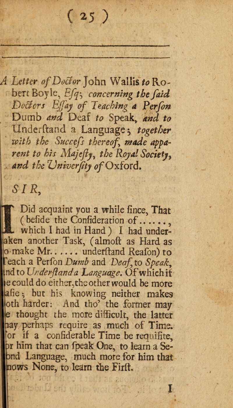 ( *5 ) A Letter of Doctor John Wallis to Ro¬ bert Boyle^ Efq^ concerning the faid Doctors Effay of Leaching a Perfon Dumb and Deaf to Speak, and to Underftand a Language 5 together with the Succefs thereof made appa¬ rent to his Majefy, the Royal Society9 and the TJniverfity of Oxford. SIR, *W Did acquaint you a while fince, That I ( befide the Confederation of...... 5 JL which I had in Hand ) I had under¬ taken another Task, (almoft as Hard as o make Mr.underftand Reafon) to each a Perfon Dumb and Deaf to Speaky nd to Urderftand a Language, Of which if ecoulddo either,the other would be more afie^ but his knowing neither makes oth harder: And the’ the former may e thought the more difficult, the latter □ay perhaps require as much of Time, for if a confiderable Time be requifite, )r him that can fpeak One, to learn a Se- Dnd Language, much more for him that nows None, to learn the Firft, J