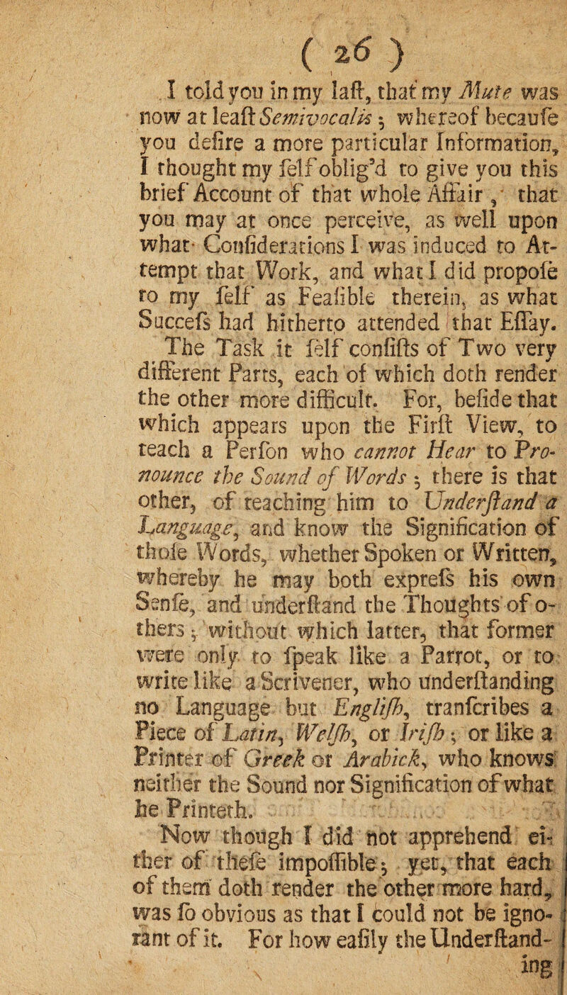 I told you in my laft, that my Mute was now at leaft Semivocalk whereof becaufe you delire a more particular Information, I thought my felf oblig’d to give you this brief Account of that whole Affair, that you may at once perceive, as well upon what- Confideracions I was induced to At¬ tempt that Work, and what I did propofè to my felf as Feafibie therein, as what Succefs had hitherto attended that Effay. The Task it felf confifts of Two very different Farts, each of which doth render the other more difficult. For, hefidethat which appears upon the Firft View, to teach a Perfon who cannot Hear to Pro¬ nounce the Sound of Words $ there is that other, of teaching him to Underftand a ■Language, and know the Signification of thole Words, whether Spoken or Written, whereby he may both exprefs his own Seniè, and underftand the Thoughts of o- thers f without which latter, that former were only to (peak like a Parrot, or to write like a Scrivener, who underftanding no Language but Englifh, tranfcribes a Piece oi Latini We!Jhy or Jrifb -, or like a Printer of Greek or Arabick, who knows neither the Sound nor Signification of what hePrinteth. Now though I did not apprehend ef j tfaer of tilde impoffible^ yet, that each of them doth render the other more hard, was lb obvious as that I could not be igno¬ rant of it. For how eafity the Underftand- \ fog