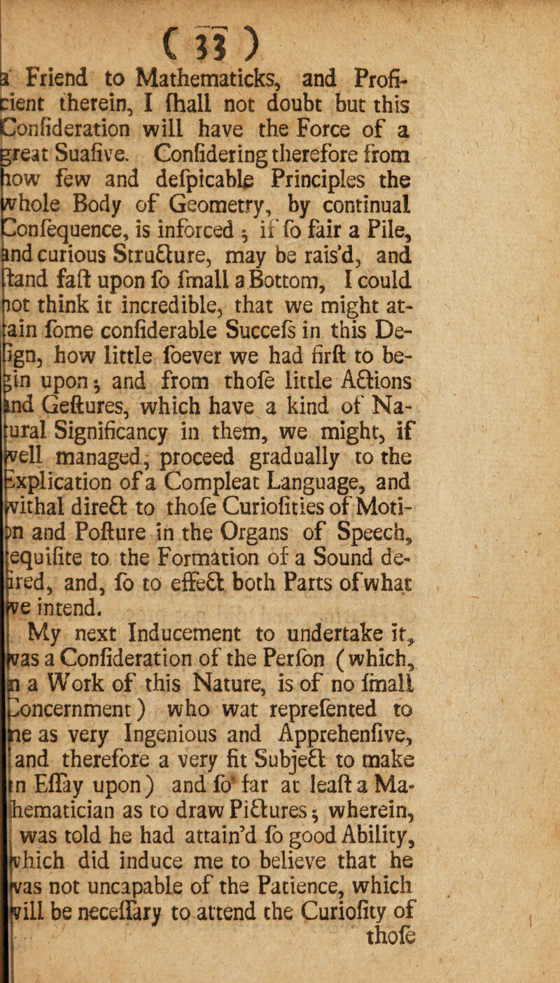 c ni a Friend to Mathematicks, and Profi¬ cient therein, I (hall not doubt but this Confideration will have the Force of a *reat Suafive. Confidering therefore from low few and defpicable Principles the whole Body of Geometry, by continual Confequence, is inforced * iiTo fair a Pile, ind curious StruQure, may be rais’d, and fand fail upon fo fmall a Bottom, I could lot think it incredible, that we might at- ain fome confiderable Succefs in this De¬ ign, how little foever we had firft to be- *in upon * and from thofe little Aftions nd Geftures, which have a kind of Na- ural Significancy in them, we might, if (yell managed, proceed gradually ro the xplication of a Compleat Language, and frvithal direft to thofe Curiofities of Moti- )n and Pofture in the Organs of Speech, equifite to the Formation of a Sound de- ired, and, fo to effeft both Parts of what pve intend. My next Inducement to undertake it, fvas a Confideration of the Perion ( which, n a Work of this Nature, is of no fmall oncernment) who wat reprefented to lie as very Ingenious and Apprehenfive, |and therefore a very fit Subjeft to make in Effay upon) and fo* far at lead a Ma¬ thematician as to draw Pictures * wherein, | was told he had attain’d fo good Ability, hich did induce me to believe that he jvas not uncapable of the Patience, which Ivill be neceffkry to attend the Curiofity of thofe