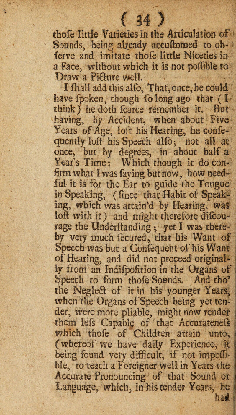 thofe little Varieties in the Articulation of Sounds, being already accuftomed to ob- ferve and imitate thole little Niceties in a Face, without which it is not poflible to Draw a Pifture well. I (hall add this alfo, That, once, he could have fpoken, though folong ago that ( I think) hedothfcarce remember it* But having, by Accident, when about five Years of Age, loft his Hearing, he eonfe- quentiy loft his Speech alfo; not all at once, but by degrees, in about half a Year’s Time : W hich though it do con¬ firm what I was faying but now, how need¬ ful it is for the Ear to guide the Tongue in Speaking, ( fince that Habit of Speak¬ ing, which was attaint by Hearing, was loft with it) and might therefore difcou- rage the tlnderftanding *, yet I was there¬ by very much fecured, that his Want of Speech was but a Gonfequent of his Want of Hearing, and did not proceed original¬ ly from an Indifpofition in the Organs of Speech to form *thofe Sounds. And tho’ the NegleQ of it in his younger Years, when the Organs of Speech being yet ten¬ der, were more pliable, might now render them left Capablç of that Accurateneft which thole of Children attain unto, ( whereof we have daily Experience, it being found very difficult, if not impoffi- ble, to teach a Foreigner well in Years the Accurate Pronouncing of that Sound or Language, which, in his tender Years, he 3