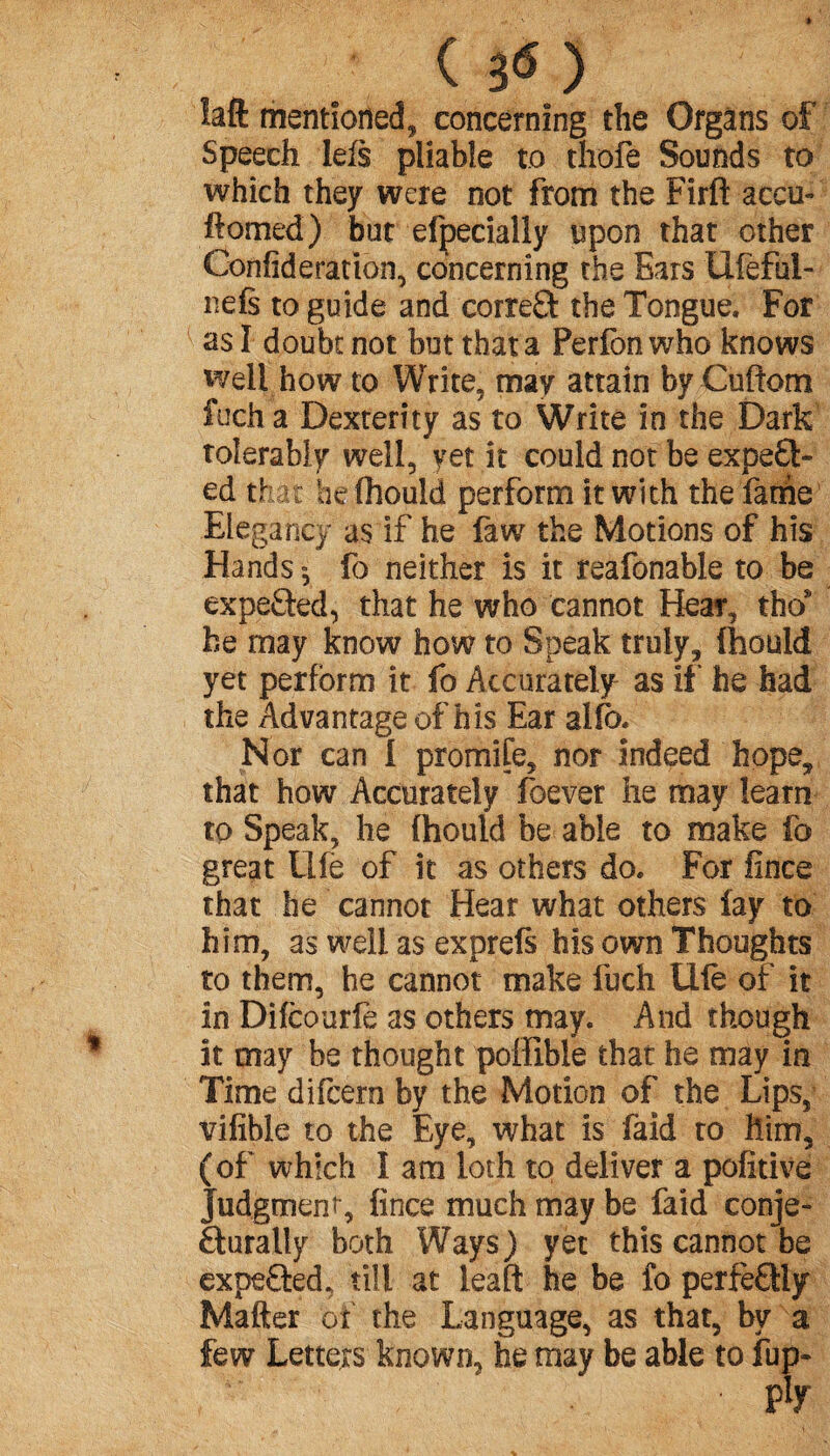 ( 3<S) îaft mentioned, concerning the Organs of Speech left pliable to thofe Sounds to which they were not from the Firft accu- flomed) but efpeciaily upon that other Confideration, concerning the Ears tlfefui- nefs to guide and correft the Tongue. For us I doubt not but that a Perfon who knows well how to Write, may attain by Cuftom fuch a Dexterity as to Write in the Dark tolerably well, yet it could not be expe£t« ed that he fhould perform it with the fartie Elegancy as if he faw the Motions of his Hands», fo neither is it reafonable to be expected, that he who cannot Hear, thos he may know how to Speak truly, fhould yet perform it fo Accurately as if he had the Advantage of his Ear alib. Nor can I promife, nor indeed hope, that how Accurately foever lie may learn to Speak, he fhould be able to make fo great Life of it as others do. For fince that he cannot Hear what others lay to him, as well as exprefs his own Thoughts to them, he cannot make fuch Ule of it in Difcourfe as others may. And though it may be thought poffible that he may in Time difcern by the Motion of the Lips, vifible to the Eye, what is faid to him, (of which 1 am loth to deliver a pofitive Judgment , fince much may be faid conje- Rurally both Ways) yet this cannot be expe£ted, till at leaf! he be fo perfectly Mailer of the Language, as that, by a few Letters known, be may be able to fup-