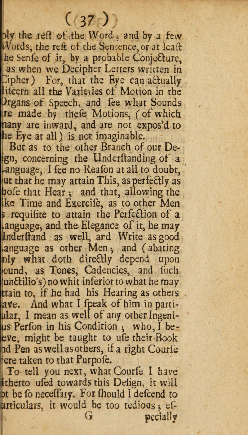 (37); sly the reft of the Word ; and by a few Words, the reft of the Sentence, or at lea ft he Senie of It, by a probable Conjecture, as when we Decipher Letters written in Cipher) For, that the Eye can actually lifcern all the Varieties of Motion in the Organs of Speech, and fee what Sounds .re made by thefe Motions, ( of which pany are inward, and are not expos’d to he Eye at all ) is not imaginable. But as to the other Branch of our De¬ ign, concerning the Underftanding of a language, I fee no Reafon at all to doubt, |ut that he may attain This, as perfectly as bofe that Hear * and that, allowing the ike Time and Exercife, as to other Men 5 requifite to attain the Perfection of a language, and the Elegance of it, he may Inderftand as well, ard Write as good language as other Men* and (abating nly what doth direCtly depend upon iound, as Tones, Cadencies, and fuch îunCtilios) no whit inferior to what he may ttain to, if he had his Hearing as others jatfe. And what I fpeak of him in parti- |ilar, I mean as well of any otherIngeni- MS Perfon in his Condition * who, I be- bve, might be taught to ufe their Book ad Pen as well as others, if a right Courfe rere taken to that Purpofe. i To tell you next, what Courfe I have Itherto ufed towards this Defign, it will at be (o neceffary. For fhould I defend to miculars, it would be too tedious * ef- G peciaiîy