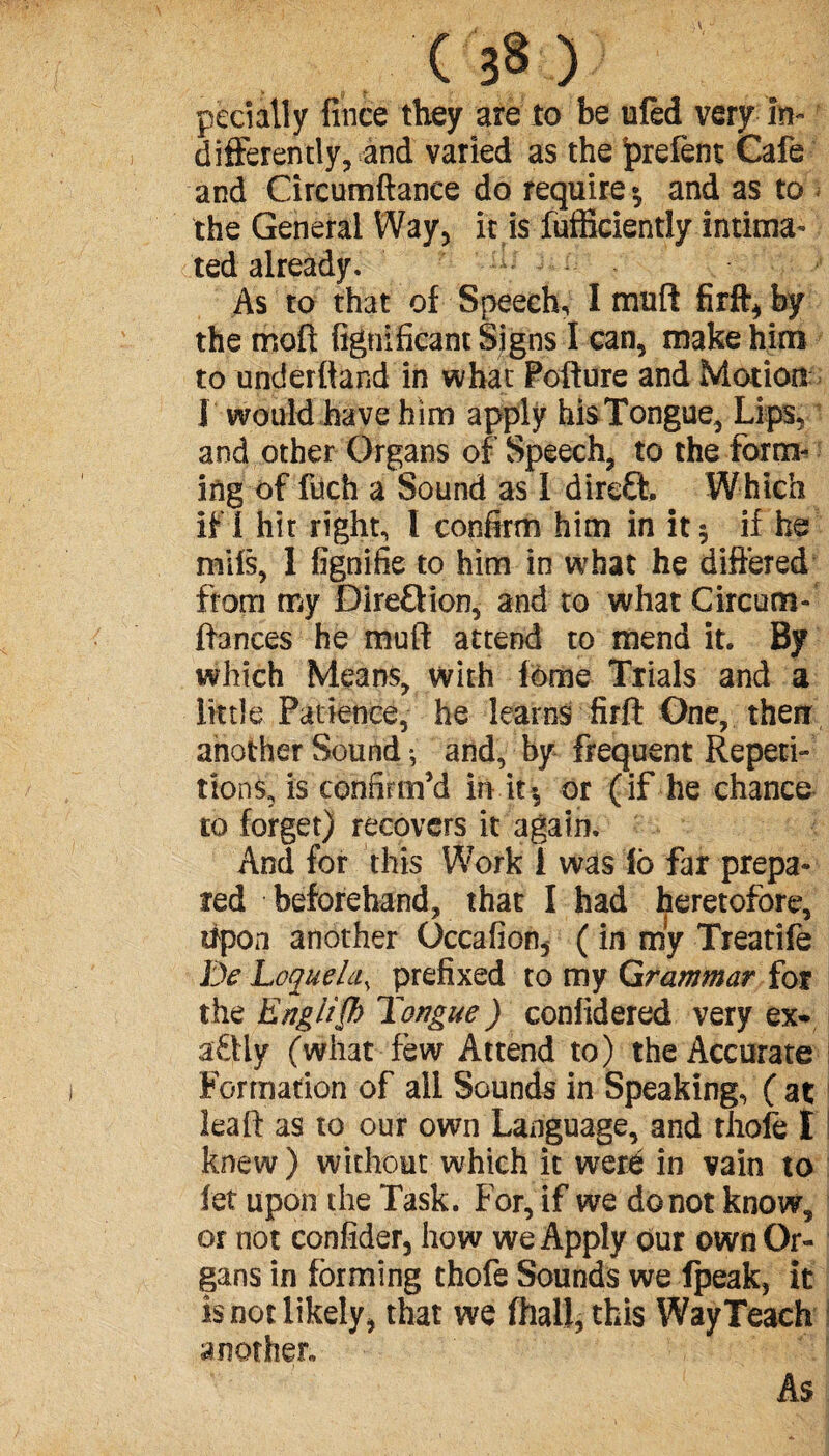 pecially fince they are to be ufed very In¬ differently, and varied as the ^refent Cafe and Circumftance do require and as to the General Way, it is fufficiently intima¬ ted already. As to that of Speech, I muft firft, by the mod fignificant Signs I can, make him to underftand in what Pofture and Motion 1 would have him apply hisTongue, Lips, and other Organs of Speech, to the form¬ ing of filch a Sound as I direft. Which if I hit right, I confirm him in it 5 if he mifs, 1 fignifie to him in what he differed from my Direftion, and to what Circum- ftances he muft attend to mend it. By which Means, with feme Trials and a little Patience, he learns firft One, therr another Sound -, and, by frequent Repeti¬ tions, is confirm’d in it-, or (if he chance to forget) recovers it again. And for this Work 1 was ib far prepa¬ red beforehand, that I had heretofore, ftpon another Occafion, ( in my Treatife IV Loquela, prefixed to my Grammar for the EngiiQ) Tongue ) conlidered very ex* aftly (what few Attend to) the Accurate Formation of all Sounds in Speaking, ( at leaft as to our own Language, and thofe I knew ) without which it were in vain to fet upon the Task. For, if we do not know^ or not confider, how we Apply our own Or¬ gans in forming thofe Sounds we Ipeak, it is not likely, that we (hall, this Way Teach another. As