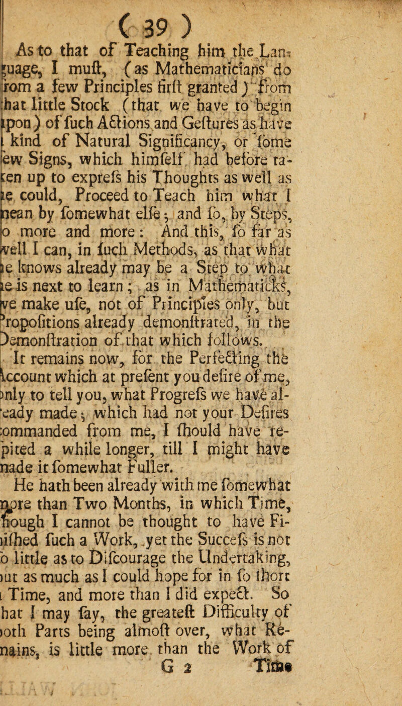 As to that of Teaching him the Larh çuage, I muft, ( as Mathematicians do rom a few Principles firft granted ) from :hat little Stock (that we have to begin ipon) of fuch A Étions and Geftures as have . kind of Natural Significancy, or dome èw Signs, which himfelf had before ta- ten up to exprefs his Thoughts as well as Ee could, Proceed to Teach him what I lean by fomewhat elfe-, and fo, by Steps, o more and more : And this, fo Far as veil I can, in luch Methods, as that what te knows already may be a Step to what te is next to learn ; as in Mathemadcli, ve make ufe, not of Principles only, but ^ropofitions already demonftrate'd, in the Demonftration of that which follows. It remains now, for the Perfecting the Account which at prefènt you defire of me, )nly to tell you, what Progrefs we have al- *eady made; which had not your Defires :ommanded from me, I fhould have re- pi ted a while longer, till I might have nade it fomewhat Fuller. He hath been already with me fomewhat tpre than Two Months, in which Time, ough I cannot be thought to have Fi- ihhed fuch a Work, yet the Succefs is not b little as to Difcourage the Undertaking, )ut as much as I could hope for in fo there l Time, and more than I did expefb. So hat 1 may ûy, the greateft Difficulty of )oth Parts being almoft over, what Ré¬ nains, is little more than the Work of G 2 Titian